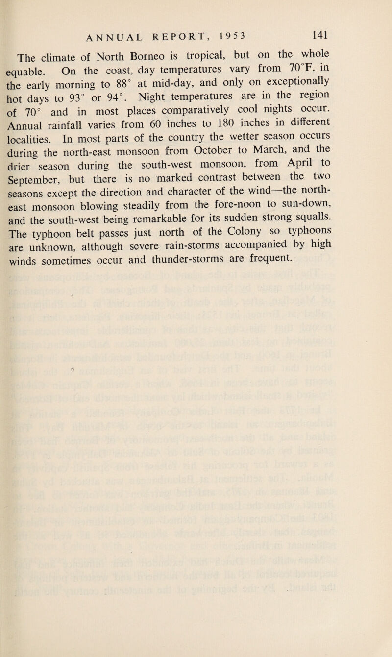 The climate of North Borneo is tropical, but on the whole equable. On the coast, day temperatures vary from 70°F. in the early morning to 88° at mid-day, and only on exceptionally hot days to 93° or 94°. Night temperatures are in the region of 70° and in most places comparatively cool nights occur. Annual rainfall varies from 60 inches to 180 inches in different localities. In most parts of the country the wetter season occurs during the north-east monsoon from October to March, and the drier season during the south-west monsoon, from April to September, but there is no marked contrast between the two seasons except the direction and character of the wind the north¬ east monsoon blowing steadily from the fore-noon to sun-down, and the south-west being remarkable for its sudden strong squalls. The typhoon belt passes just north of the Colony so typhoons are unknown, although severe rain-storms accompanied by high winds sometimes occur and thunder-storms are frequent.