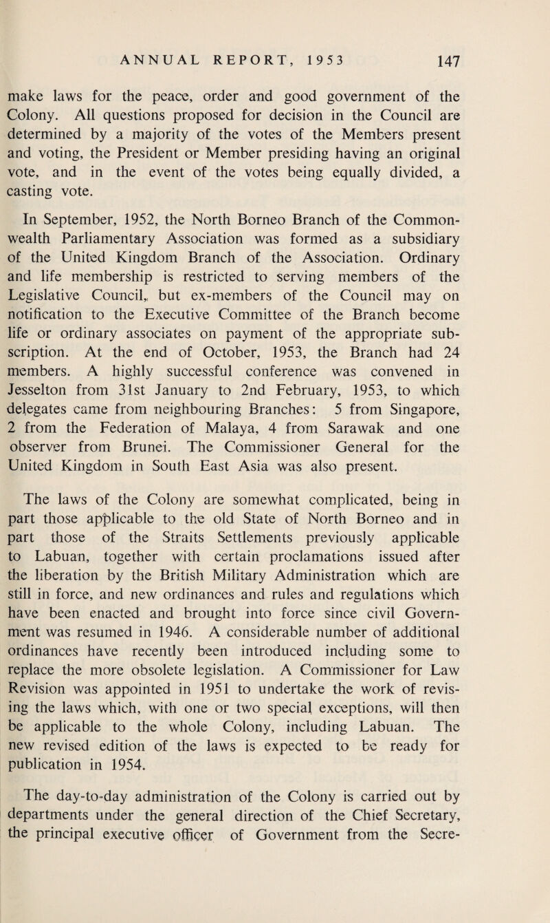 make laws for the peace, order and good government of the Colony. All questions proposed for decision in the Council are determined by a majority of the votes of the Members present and voting, the President or Member presiding having an original vote, and in the event of the votes being equally divided, a casting vote. In September, 1952, the North Borneo Branch of the Common¬ wealth Parliamentary Association was formed as a subsidiary of the United Kingdom Branch of the Association. Ordinary and life membership is restricted to serving members of the Legislative Council,, but ex-members of the Council may on notification to the Executive Committee of the Branch become life or ordinary associates on payment of the appropriate sub¬ scription. At the end of October, 1953, the Branch had 24 members. A highly successful conference was convened in Jesselton from 31st January to 2nd February, 1953, to which delegates came from neighbouring Branches: 5 from Singapore, 2 from the Federation of Malaya, 4 from Sarawak and one observer from Brunei. The Commissioner General for the United Kingdom in South East Asia was also present. The laws of the Colony are somewhat complicated, being in part those applicable to the old State of North Borneo and in part those of the Straits Settlements previously applicable to Labuan, together with certain proclamations issued after the liberation by the British Military Administration which are still in force, and new ordinances and rules and regulations which have been enacted and brought into force since civil Govern¬ ment was resumed in 1946. A considerable number of additional ordinances have recently been introduced including some to replace the more obsolete legislation. A Commissioner for Law Revision was appointed in 1951 to undertake the work of revis¬ ing the laws which, with one or two special exceptions, will then be applicable to the whole Colony, including Labuan. The new revised edition of the laws is expected to be ready for publication in 1954. The day-to-day administration of the Colony is carried out by departments under the general direction of the Chief Secretary, the principal executive officer of Government from the Secre-