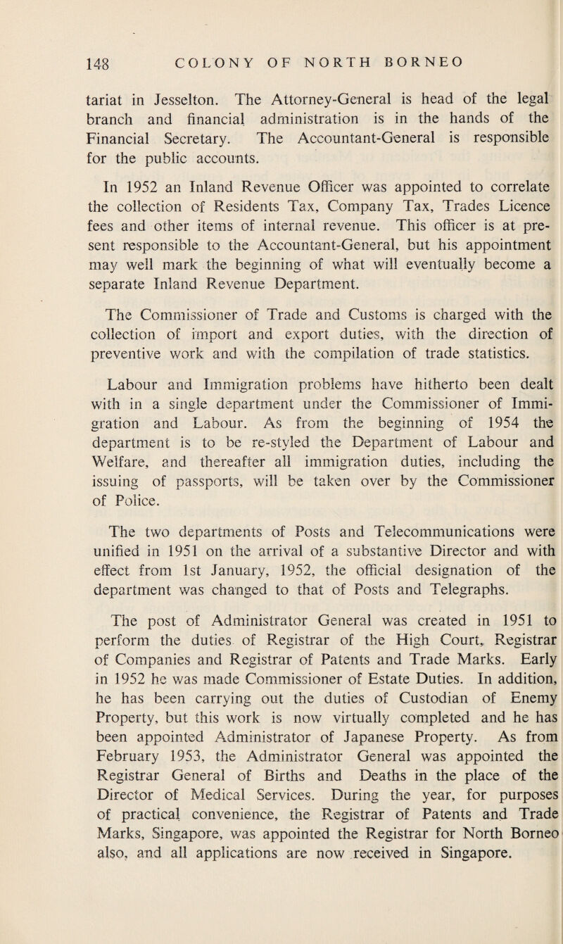 tariat in Jesselton. The Attorney-General is head of the legal branch and financial administration is in the hands of the Financial Secretary. The Accountant-General is responsible for the public accounts. In 1952 an Inland Revenue Officer was appointed to correlate the collection of Residents Tax, Company Tax, Trades Licence fees and other items of internal revenue. This officer is at pre¬ sent responsible to the Accountant-General, but his appointment may well mark the beginning of what will eventually become a separate Inland Revenue Department. The Commissioner of Trade and Customs is charged with the collection of import and export duties, with the direction of preventive work and with the compilation of trade statistics. Labour and Immigration problems have hitherto been dealt with in a single department under the Commissioner of Immi¬ gration and Labour. As from the beginning of 1954 the department is to be re-styled the Department of Labour and Welfare, and thereafter all immigration duties, including the issuing of passports, will be taken over by the Commissioner of Police. The two departments of Posts and Telecommunications were unified in 1951 on the arrival of a substantive Director and with effect from 1st January, 1952, the official designation of the department was changed to that of Posts and Telegraphs. The post of Administrator General was created in 1951 to perform the duties of Registrar of the High Court,, Registrar of Companies and Registrar of Patents and Trade Marks. Early in 1952 he was made Commissioner of Estate Duties. In addition, he has been carrying out the duties of Custodian of Enemy Property, but this work is now virtually completed and he has been appointed Administrator of Japanese Property. As from February 1953, the Administrator General was appointed the Registrar General of Births and Deaths in the place of the Director of Medical Services. During the year, for purposes of practical convenience, the Registrar of Patents and Trade Marks, Singapore, was appointed the Registrar for North Borneo also, and all applications are now received in Singapore.