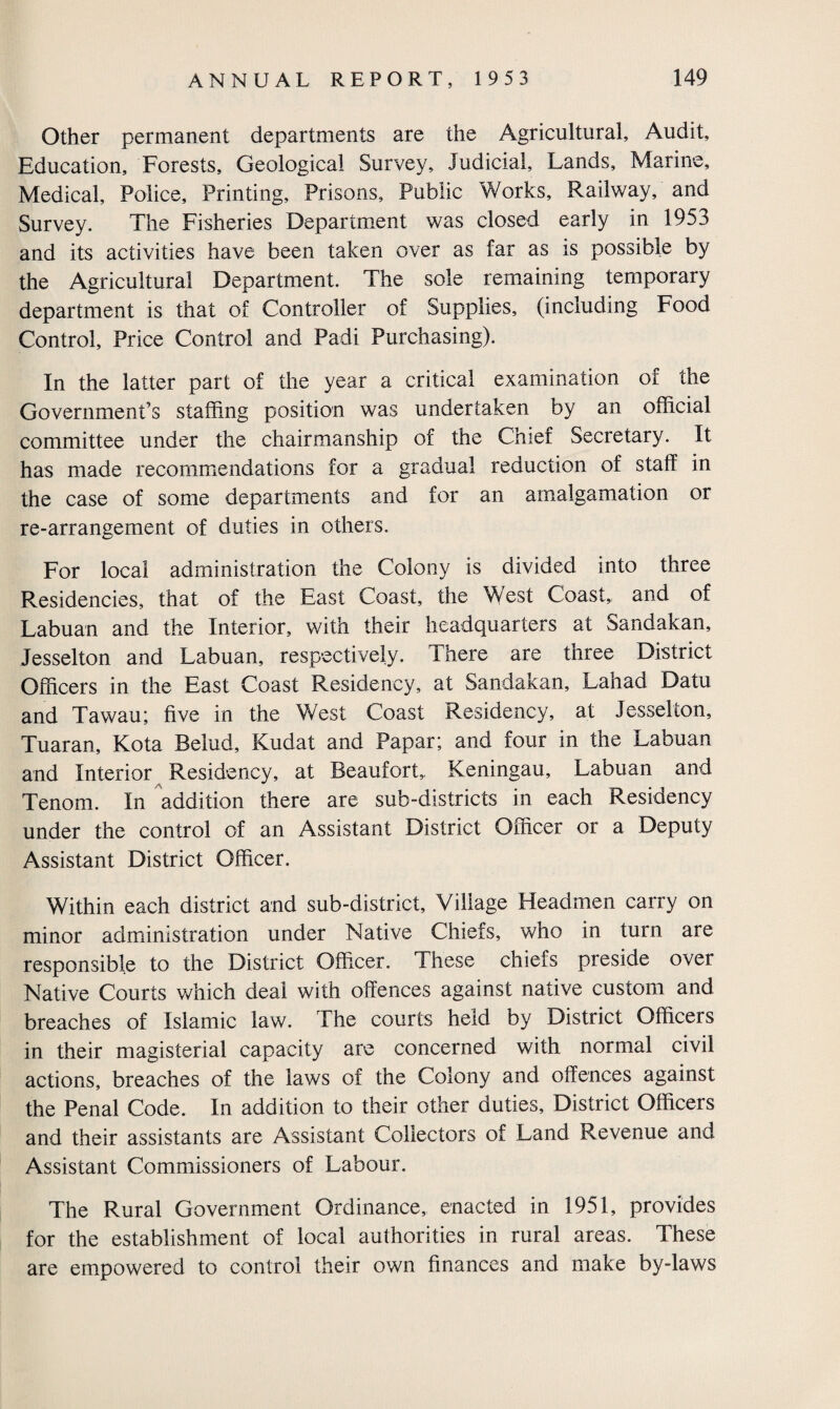 Other permanent departments are the Agricultural, Audit, Education, Forests, Geological Survey, Judicial, Lands, Marine, Medical, Police, Printing, Prisons, Public Works, Railway, and Survey. The Fisheries Department was closed early in 1953 and its activities have been taken over as far as is possible by the Agricultural Department. The sole remaining temporary department is that of Controller of Supplies, (including Food Control, Price Control and Padi Purchasing). In the latter part of the year a critical examination of the Government’s staffing position was undertaken by an official committee under the chairmanship of the Chief Secretary. It has made recommendations for a gradual reduction of staff in the case of some departments and for an amalgamation or re-arrangement of duties in others. For local administration the Colony is divided into three Residencies, that of the East Coast, the West Coast, and of Labuan and the Interior, with their headquarters at Sandakan, Jesselton and Labuan, respectively. There are three District Officers in the East Coast Residency, at Sandakan, Lahad Datu and Tawau; five in the West Coast Residency, at Jesselton, Tuaran, Kota Belud, Kudat and Papar; and four in the Labuan and Interior Residency, at Beaufort, Keningau, Labuan and Tenom. In addition there are sub-districts in each Residency under the control of an Assistant District Officer or a Deputy Assistant District Officer. Within each district and sub-district. Village Headmen carry on minor administration under Native Chiefs, who in turn are responsible to the District Officer. These chiefs preside over Native Courts which deal with offences against native custom and breaches of Islamic law. The courts held by District Officers in their magisterial capacity are concerned with normal civil actions, breaches of the laws of the Colony and offences against the Penal Code. In addition to their other duties. District Officers and their assistants are Assistant Collectors of Land Revenue and Assistant Commissioners of Labour. The Rural Government Ordinance, enacted in 1951, provides for the establishment of local authorities in rural areas. These are empowered to control their own finances and make by-laws