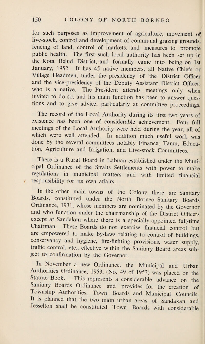 for such purposes as improvement of agriculture, movement of live-stock, control and development of communal grazing grounds, fencing of land, control of markets, and measures to promote public health. The first such local authority has been set up in the Kota Belud District, and formally came into being on 1st January, 1952. It has 45 native members, all Native Chiefs or Village Headmen, under the presidency of the District Officer and the vice-presidency of the Deputy Assistant District Officer, who is a native. The President attends meetings only when invited to do so, and his main function has been to answer ques¬ tions and to give advice, particularly at committee proceedings. The record of the Local Authority during its first two years of existence has been one of considerable achievement. Four full meetings of the Local Authority were held during the year, all of which were well attended. In addition much useful work was done by the several committees notably Finance, Tamu, Educa¬ tion, Agriculture and Irrigation, and Live-stock Committees. There is a Rural Board in Labuan established under the Muni¬ cipal Ordinance of the Straits Settlements with power to make regulations in municipal matters and with limited financial * responsibility for its own affairs. In the other main towns of the Colony there are Sanitary Boards, constituted under the North Borneo Sanitary Boards Ordinance, 1931, whose members are nominated by the Governor and who function under the chairmanship of the District Officers except at Sandakan where there is a specially-appointed full-time Chairman. These Boards do not exercise financial control but are empowered to make by-laws relating to control of buildings, conservancy and hygiene, fire-fighting provisions, water supply, traffic control, etc., effective within the Sanitary Board areas sub¬ ject to confirmation by the Governor. In November a new Ordinance, the Municipal and Urban Authorities Ordinance, 1953, (No. 49 of 1953) was placed on the Statute Book. This represents a considerable advance on the Sanitary Boaids Ordinance and provides for the creation of Township Authorities, Town Boards and Municipal Councils. It is planned that the two main urban areas of Sandakan and Jesselton shall be constituted Town Boards with considerable