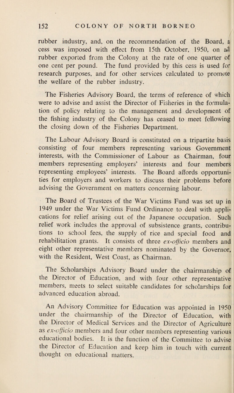 rubber industry, and, on the recommendation of the Board, a cess was imposed with effect from 15th October, 1950, on ail rubber exported from the Colony at the rate of one quarter of one cent per pound. The fund provided by this cess is used for research purposes, and for other services calculated to promote the welfare of the rubber industry. The Fisheries Advisory Board, the terms of reference of which were to advise and assist the Director of Fisheries in the formula¬ tion of policy relating to the management and development of the fishing industry of the Colony has ceased to meet following the closing down of the Fisheries Department. The Labour Advisory Board is constituted on a tripartite basis consisting of four members representing various Government interests, with the Commissioner of Labour as Chairman, four members representing employers’ interests and four members representing employees’ interests. The Board affords opportuni¬ ties for employers and workers to discuss their problems before advising the Government on matters concerning labour. The Board of Trustees of the War Victims Fund was set up in 1949 under the War Victims Fund Ordinance to deal with appli¬ cations for relief arising out of the Japanese occupation. Such relief work includes the approval of subsistence grants, contribu¬ tions to school fees, the supply of rice and special food and rehabilitation grants. It consists of three ex-officio members and eight other representative members nominated by the Governor, with the Resident, West Coast, as Chairman. The Scholarships Advisory Board under the chairmanship of the Director of Education, and with four other representative members, meets to select suitable candidates for scholarships for advanced education abroad. An Advisory Committee for Education was appointed in 1950 under the chairmanship of the Director of Education, with the Director of Medical Services and the Director of Agriculture as ex-officio members and four other members representing various educational bodies. It is the function of the Committee to advise the Director of Education and keep him in touch with current thought on educational matters.