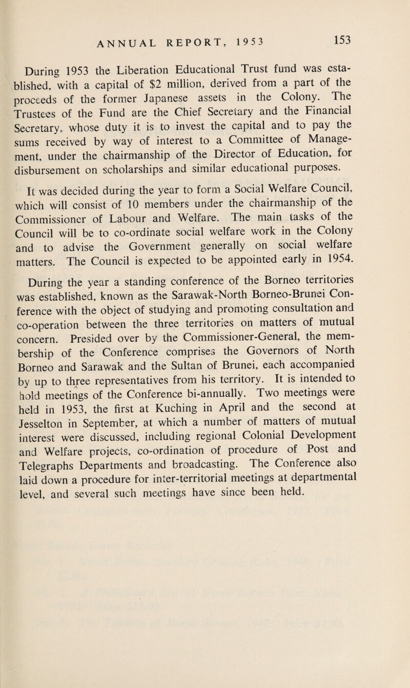 During 1953 the Liberation Educational Trust fund was esta¬ blished, with a capital of $2 million, derived from a part of the proceeds of the former Japanese assets in the Colony. The Trustees of the Fund are the Chief Secretary and the Financial Secretary, whose duty it is to invest the capital and to pay the sums received by way of interest to a Committee of Manage¬ ment, under the chairmanship of the Director of Education, for disbursement on scholarships and similar educational purposes. It was decided during the year to form a Social Welfare Council, which will consist of 10 members under the chairmanship of the Commissioner of Labour and Welfare. The main tasks of the Council will be to co-ordinate social welfare work in the Colony and to advise the Government generally on social welfare matters. The Council is expected to be appointed early in 1954. During the year a standing conference of the Borneo territories was established, known as the Sarawak-North Borneo-Brunei Con¬ ference with the object of studying and promoting consultation and co-operation between the three territories on matters of mutual concern. Presided over by the Commissioner-General, the mem¬ bership of the Conference comprises the Governors of North Borneo and Sarawak and the Sultan of Brunei, each accompanied by up to three representatives from his territory. It is intended to hold meetings of the Conference bi-annually. Two meetings were held in 1953, the first at Kuching in April and the second at Jesselton in September, at which a number of matters of mutual interest were discussed, including regional Colonial Development and Welfare projects, co-ordination of procedure of Post and Telegraphs Departments and broadcasting. The Conference also laid down a procedure for inter-territorial meetings at departmental level, and several such meetings have since been held.