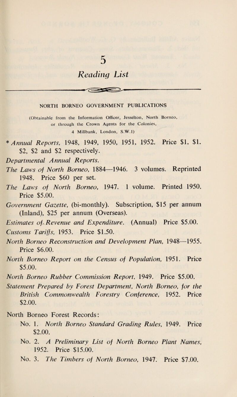 Reading List NORTH BORNEO GOVERNMENT PUBLICATIONS (Obtainable from the Information Officer, Jesselton, North Borneo, or through the Crown Agents for the Colonies, 4 Millbank, London, S.W.l) * Annual Reports, 1948, 1949, 1950, 1951, 1952. Price $1, SI. $2, $2 and $2 respectively. Departmental Annual Reports. The Laws of North Borneo, 1884—1946. 3 volumes. Reprinted 1948. Price S60 per set. The Laws of North Borneo, 1947. 1 volume. Printed 1950. Price $5.00. Government Gazette, (bi-monthly). Subscription, $15 per annum (Inland), $25 per annum (Overseas). Estimates of* Revenue and Expenditure. (Annual) Price $5.00. Customs Tariffs, 1953. Price $1.50. North Borneo Reconstruction and Development Plan, 1948—1955. Price $6.00. North Borneo Report on the Census of Population, 1951. Price $5.00. North Borneo Rubber Commission Report, 1949. Price $5.00. Statement Prepared by Forest Department, North Borneo, for the British Commonwealth Forestry Conference, 1952. Price $2.00. North Borneo Forest Records: No. 1. North Borneo Standard Grading Rules, 1949. Price $2.00. No. 2. A Preliminary List of North Borneo Plant Names, 1952. Price $15.00. No. 3. The Timbers of North Borneo, 1947. Price $7.00.