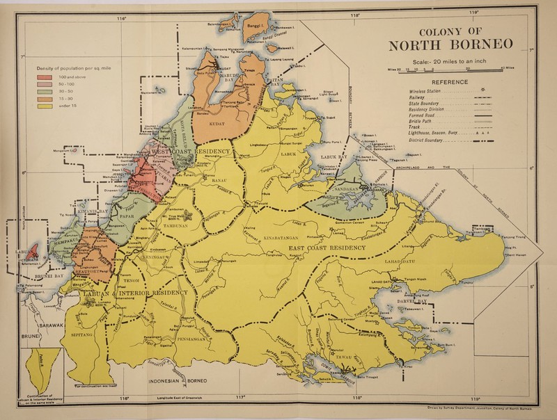Balembangan I Banggi I I^Bankawan Semprlok Patanunan I )Matawali .Tg. Tajau Sikuatl UDAT Telaga Batu Puteh' iIARUDU bayJI PAITAN i<BAY / ifSenaja Mempakai Jembongan /TTg. Semangut Tanjong Bai ^Taritipan Langkon, Bandau KUDAT Usukan t.ocf Kuala AbaKT^ teaasKotii Belui ibong Bay; /. ^SL^alaWi 9Simpangan ■Sungei Sungei Lingkabau OAST, RESIDENCY .. wife 2 Merungina^crC-” LABUK am m m Mengkab Karambunai^ GantisafW Sapangar \.0 V Meridi ?iafTT amparuli f X'._ t > Kelawar''»„ elipok > LABUK BAY iMt. Kinabalu VI3455 ft. YS>Linkabo I.* OTetabuan a Kanawi I. M I  I !au;V' Dalasi 1* \ BunduTuhan yWengga nanam iRanau Klagan Samawang RANAU %Berhala I leluran Putatan SANDAKAX Pataui ‘Telupid ATibabar Abai ambunan KIMANIS Tg. Noso PAPAR t. True Madji 8000 ft. § Kitau Dewhurst Bi Gomanton Caveso Sukauo TAMBUNAN Bongawan ' Kaling Pimping1 Lamag bakut Pintasa 'Tanjong KINABATANGAN V \Blngkor H-iawanA // KeningaU’jA/ Kalugi irMawa Lumat Litang. leaufort RESIDENCY EAST COAST Kindassan [Bingkul > Dami^ LABU Tangkulap KENINGAU*; Metalap. ukau <#> VICTORIA Penungah LAHADJDATU Limpada1 Westoj Sook V Lingkungan A BEAUFORTPangi ^pMesapol Sipitang * , Tenom Tengah Nipah TENOM LAHAD DAT Tungku ^Tg. Pelompong Silam ;ar I. . ] A l . J Armstrong Reef DARVEL BAY ^iTabauwan I. , Nlaiamanx • ,\ LABtJAN INTERIOR RESIDENCY .indumin Kemabong ;Mt. Lumaku D 8200 ft. Lawa i .Caves Rundum?aY/ [Kunak lapulut Baturong Cavestf Mostyi \SARAWAK | Batu Punggul alumpang Silawa I Pensiangan pexsianganv? Sigattal porn Merutai TAWAU Selimpopon TAWA Serudong BORNEO INDONESIAN Kalampunlan l.^j-g. Sempang MangayaU ^ Tg. Narunton| Tg. Layang Layang Density of population per sq. mile 100 and above 50-100 30 - 50 15-30 under 15 <^Tigabu Mantananl Is. Bilean . Light Buoyo Bilean I. Truean^iTg. Sugut !»»• ■■ •• Mengalum 1.(3 | •• * Boaan I. ^ *Lihiman I. » Langaan I. „ ^*»Gt. Bakkungaan I. *Lit. Bakkungaan I. *>, Bang ■ '0Moyog Dinawan 1.0 iikim am C»Libaran I. Janjong Pieau A-^/Gp uro Puru I O SIPITANG COLONY OF NORTH BORNEO Scale:- 20 miles to an inch Miles 20 15 10 5 0--?0- 40 Miles Gaya I JESSELT Manukan \.%° Sulug I. n • • tmamm ma REFERENCE Wireless Station.. Railway:____ State Boundary_ Residency Division_ _ Formed Road_ _ Bridle Path_ _ Track_ Lighthouse, Beacon, Buoy._ District Boundary__ • Baguan I. Taganak I. ARCHIPELAGO THE &Keraman \.JF BRUNEl\ Tor continuation see Insef smm • s __ jTambisan • bisan ( “ ta I. Gaya \.C^( |Hog Pt. “JDent Haven Bum Bum I. oatu Tinagat Contirfuatlon of Labuan & Interior Residency 116° Longitude East of Greenwich 117 118® 119°