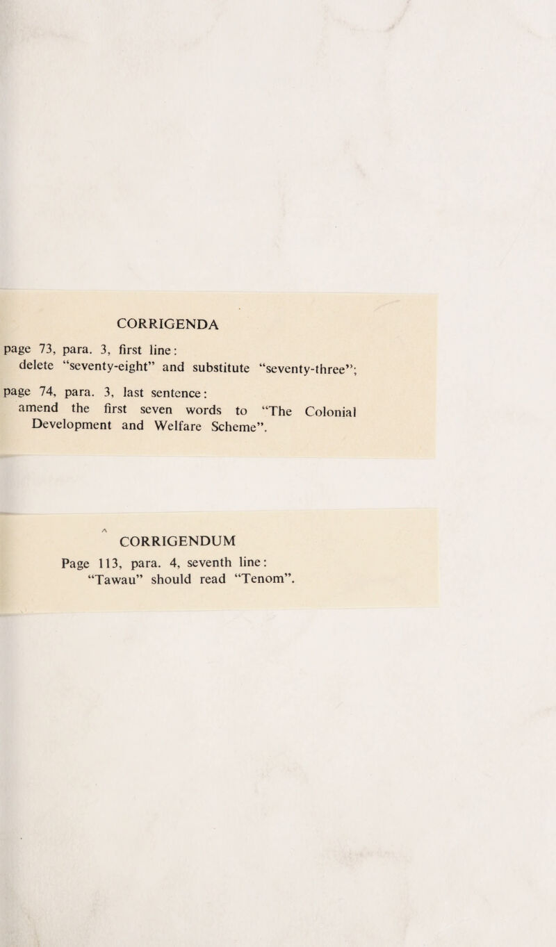 CORRIGENDA page 73, para. 3, first line: delete “seventy-eight” and substitute “seventy-three”; page 74, para. 3, last sentence: amend the first seven words to “The Colonial Development and Welfare Scheme”. CORRIGENDUM Page 113, para. 4, seventh line: “Tawau” should read “Tenom”.