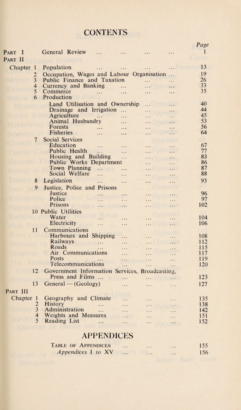 CONTENTS Page Part I General Review 1 Part II Chapter 1 Population 13 2 Occupation, Wages and Labour Organisation ... 19 3 Public Finance and Taxation 26 4 Currency and Banking 33 5 Commerce 35 6 Production Land Utilisation and Ownership ... 40 Drainage and Irrigation ... 44 Agriculture 45 Animal Husbandry 53 Forests 56 Fisheries 64 7 Social Services Education 67 Public Health 77 Housing and Building 83 Public Works Department 86 Town Planning ... 87 Social Welfare 88 8 Legislation 93 9 Justice, Police and Prisons Justice 96 Police 97 Prisons 102 10 Public Utilities Water 104 Electricity 106 11 Communications Harbours and Shipping 108 Railways 112 Roads 115 Air Communications 117 Posts 119 Telecommunications 120 12 Government Information Services, Broadcasting, Press and Films ... 123 13 General — (Geology) 127 Part III Chapter 1 Geography and Climate 135 2 History 138 3 Administration 142 4 Weights and Measures 151 5 Reading List 152 APPENDICES Table of Appendices 155 Appendices 1 to XV 156