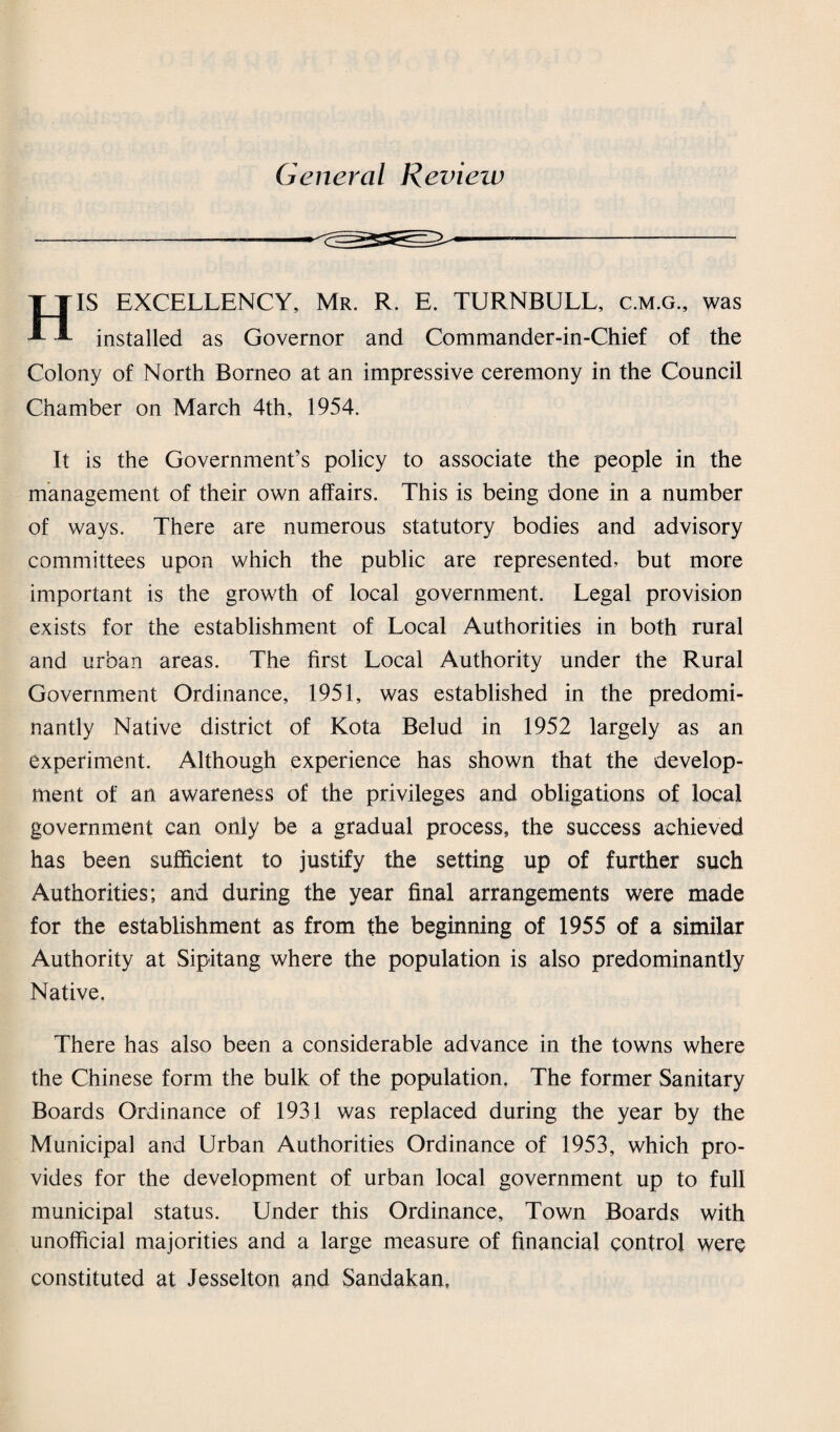 General Review HIS EXCELLENCY, Mr. R. E. TURNBULL, c.m.g., was installed as Governor and Commander-in-Chief of the Colony of North Borneo at an impressive ceremony in the Council Chamber on March 4th, 1954. It is the Government’s policy to associate the people in the management of their own affairs. This is being done in a number of ways. There are numerous statutory bodies and advisory committees upon which the public are represented, but more important is the growth of local government. Legal provision exists for the establishment of Local Authorities in both rural and urban areas. The first Local Authority under the Rural Government Ordinance, 1951, was established in the predomi¬ nantly Native district of Kota Belud in 1952 largely as an experiment. Although experience has shown that the develop¬ ment of an awareness of the privileges and obligations of local government can only be a gradual process, the success achieved has been sufficient to justify the setting up of further such Authorities; and during the year final arrangements were made for the establishment as from the beginning of 1955 of a similar Authority at Sipitang where the population is also predominantly Native. There has also been a considerable advance in the towns where the Chinese form the bulk of the population. The former Sanitary Boards Ordinance of 1931 was replaced during the year by the Municipal and Urban Authorities Ordinance of 1953, which pro¬ vides for the development of urban local government up to full municipal status. Under this Ordinance, Town Boards with unofficial majorities and a large measure of financial control were constituted at Jesselton and Sandakan,