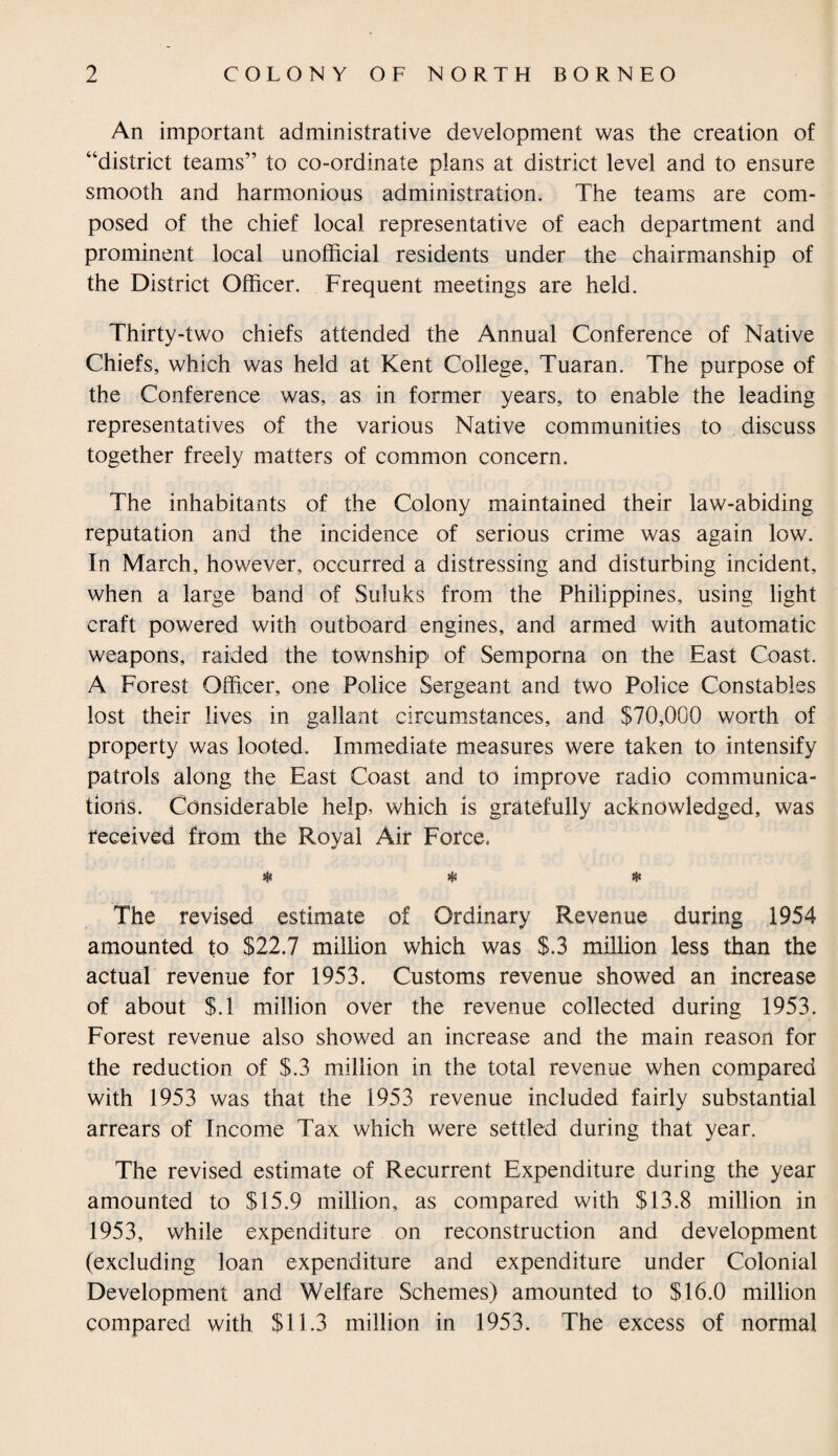 An important administrative development was the creation of “district teams” to co-ordinate plans at district level and to ensure smooth and harmonious administration. The teams are com¬ posed of the chief local representative of each department and prominent local unofficial residents under the chairmanship of the District Officer. Frequent meetings are held. Thirty-two chiefs attended the Annual Conference of Native Chiefs, which was held at Kent College, Tuaran. The purpose of the Conference was, as in former years, to enable the leading representatives of the various Native communities to discuss together freely matters of common concern. The inhabitants of the Colony maintained their law-abiding reputation and the incidence of serious crime was again low. In March, however, occurred a distressing and disturbing incident, when a large band of Suluks from the Philippines, using light craft powered with outboard engines, and armed with automatic weapons, raided the township of Semporna on the East Coast. A Forest Officer, one Police Sergeant and two Police Constables lost their lives in gallant circumstances, and $70,000 worth of property was looted. Immediate measures were taken to intensify patrols along the East Coast and to improve radio communica¬ tions. Considerable help, which is gratefully acknowledged, was received from the Roval Air Force. ij« >(S % The revised estimate of Ordinary Revenue during 1954 amounted to $22.7 million which was $.3 million less than the actual revenue for 1953. Customs revenue showed an increase of about $.1 million over the revenue collected during 1953. Forest revenue also showed an increase and the main reason for the reduction of $.3 million in the total revenue when compared with 1953 was that the 1953 revenue included fairly substantial arrears of Income Tax which were settled during that year. The revised estimate of Recurrent Expenditure during the year amounted to $15.9 million, as compared with $13.8 million in 1953, while expenditure on reconstruction and development (excluding loan expenditure and expenditure under Colonial Development and Welfare Schemes) amounted to $16.0 million compared with $11.3 million in 1953. The excess of normal