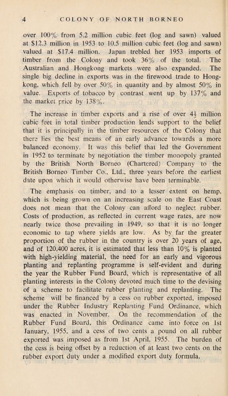 over 100% from 5.2 million cubic feet (log and sawn) valued at $12.3 million in 1953 to 10.5 million cubic feet (log and sawn) valued at $17.4 million. Japan trebled her 1953 imports of timber from the Colony and took 36% of the total. The Australian and Hongkong markets were also expanded. The single big decline in exports was in the firewood trade to Hong¬ kong, which fell by over 50% in quantity and by almost 50% in value. Exports of tobacco by contrast went up by 137% and the market price by 138%. The increase in timber exports and a rise of over 4\ million cubic feet in total timber production lends support to the belief that it is principally in the timber resources of the Colony that there lies the best means of an early advance towards a more balanced economy. It was this belief that led the Government in 1952 to terminate by negotiation the timber monopoly granted by the British North Borneo (Chartered) Company to the British Borneo Timber Co., Ltd., three years before the earliest date upon which it would otherwise have been terminable. The emphasis on timber, and to a lesser extent on hemp, which is being grown on an increasing scale on the East Coast does not mean that the Colony can afford to neglect rubber. Costs of production, as reflected in current wage rates, are now nearly twice those prevailing in 1949, so that it is no longer economic to tap where yields are low. As by far the greater proportion of the rubber in the country is over 20 years of age, and of 120,400 acres, it is estimated that less than 10% is planted with high-yielding material, the need for an early and vigorous planting and replanting programme is self-evident and during the year the Rubber Fund Board, which is representative of all planting interests in the Colony devoted much time to the devising of a scheme to facilitate rubber planting and replanting. The scheme will be financed by a cess on rubber exported, imposed under the Rubber Industry Replanting Fund Ordinance, which was enacted in November. On the recommendation of the Rubber Fund Board, this Ordinance came into force on 1st January, 1955, and a cess of two cents a pound on all rubber exported was imposed as from 1st April, 1955. The burden of the cess is being offset by a reduction of at least two cents on the rubber export duty under a modified export duty formula.