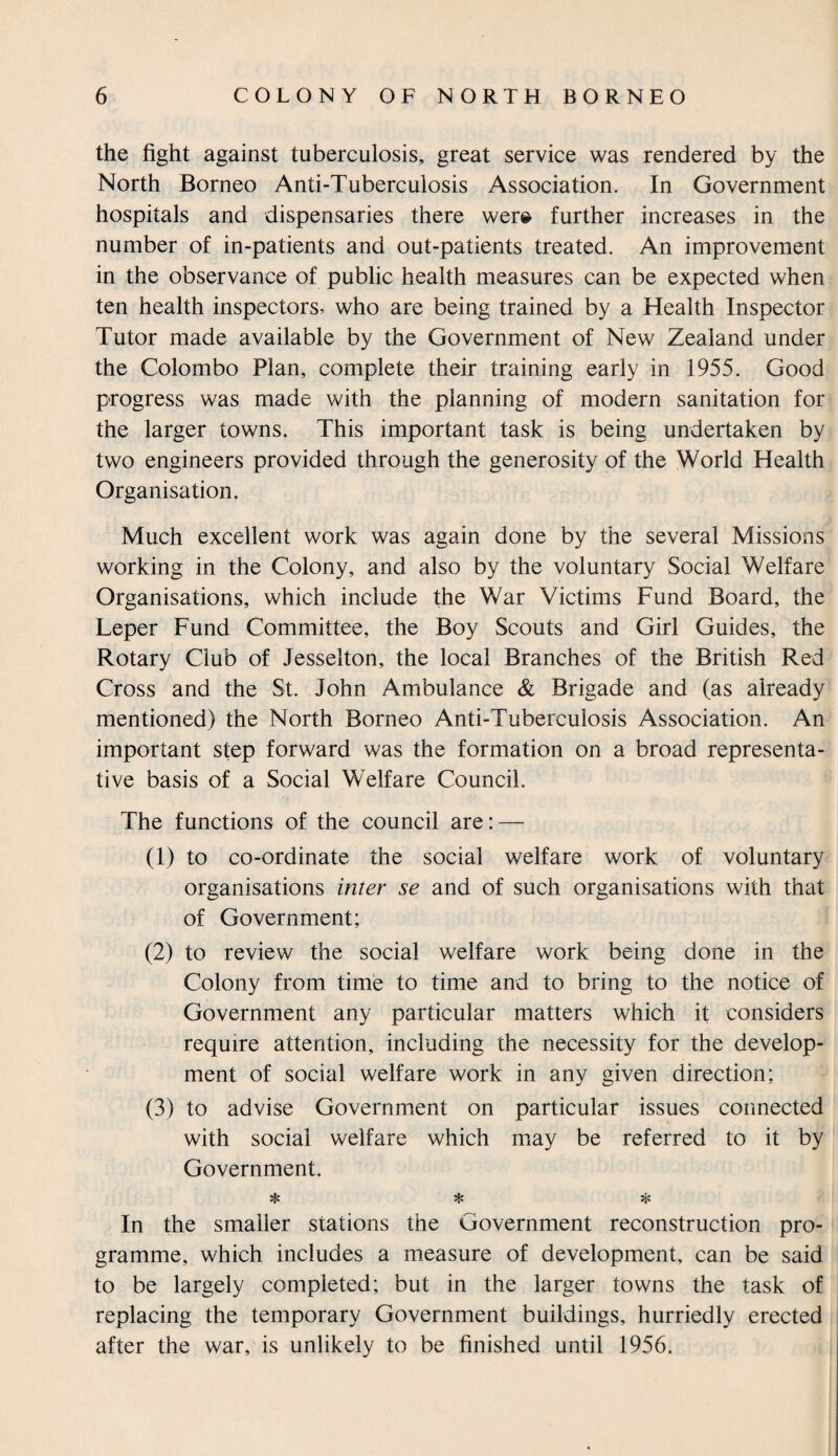 the fight against tuberculosis, great service was rendered by the North Borneo Anti-Tuberculosis Association. In Government hospitals and dispensaries there were further increases in the number of in-patients and out-patients treated. An improvement in the observance of public health measures can be expected when ten health inspectors, who are being trained by a Health Inspector Tutor made available by the Government of New Zealand under the Colombo Plan, complete their training early in 1955. Good progress was made with the planning of modern sanitation for the larger towns. This important task is being undertaken by two engineers provided through the generosity of the World Health Organisation. Much excellent work was again done by the several Missions working in the Colony, and also by the voluntary Social Welfare Organisations, which include the War Victims Fund Board, the Leper Fund Committee, the Boy Scouts and Girl Guides, the Rotary Club of Jesselton, the local Branches of the British Red Cross and the St. John Ambulance & Brigade and (as already mentioned) the North Borneo Anti-Tuberculosis Association. An important step forward was the formation on a broad representa¬ tive basis of a Social Welfare Council. The functions of the council are: — (1) to co-ordinate the social welfare work of voluntary organisations inter se and of such organisations with that of Government; (2) to review the social welfare work being done in the Colony from time to time and to bring to the notice of Government any particular matters which it considers require attention, including the necessity for the develop¬ ment of social welfare work in any given direction; (3) to advise Government on particular issues connected with social welfare which may be referred to it by Government. * * * In the smaller stations the Government reconstruction pro¬ gramme, which includes a measure of development, can be said to be largely completed; but in the larger towns the task of replacing the temporary Government buildings, hurriedly erected after the war, is unlikely to be finished until 1956.