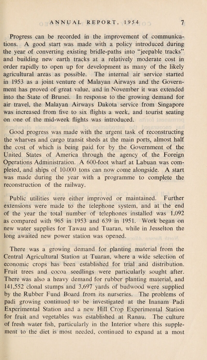 Progress can be recorded in the improvement of communica¬ tions. A good start was made with a policy introduced during the year of converting existing bridle-paths into “jeepable tracks” and building new earth tracks at a relatively moderate cost in order rapidly to open up for development as many of the likely agricultural areas as possible. The internal air service started in 1953 as a joint venture of Malayan Airways and the Govern¬ ment has proved of great value, and in November it was extended into the State of Brunei. In response to the growing demand for air travel, the Malayan Airways Dakota service from Singapore was increased from five to six flights a week, and tourist seating on one of the mid-week flights was introduced. Good progress was made with the urgent task of reconstructing the wharves and cargo transit sheds at the main ports, almost half the cost of which is being paid for by the Government of the United States of America through the agency of the Foreign Operations Administration. A 600-foot wharf at Labuan was com¬ pleted, and ships of 10,000 tons can now come alongside. A start was made during the year with a programme to complete the reconstruction of the railway. Public utilities were either improved or maintained. Farther extensions were made to the telephone system, and at the end of the year the total number of telephones installed was 1,092 as compared with 965 in 1953 and 639 in 1951. Work began on new water supplies for Tawau and Tuaran, while in Jesselton the long awaited new power station was opened. There was a growing demand for planting material from the Central Agricultural Station at Tuaran, where a wide selection of economic crops has been established for trial and distribution. Fruit trees and cocoa seedlings were particularly sought after. There was also a heavy demand for rubber planting material, and 141,552 clonal stumps and 3,697 yards of budwood were supplied by the Rubber Fund Board from its nurseries. The problems of padi growing continued to be investigated at the Inanam Padi Experimental Station and a new Hill Crop Experimental Station for fruit and vegetables was established at Ranau. The culture of fresh water fish, particularly in the Interior where this supple¬ ment to the diet is most needed, continued to expand at a most