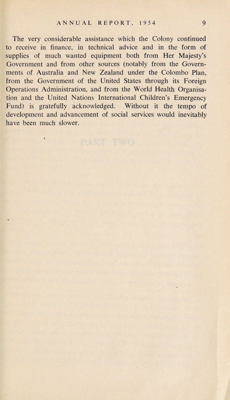 The very considerable assistance which the Colony continued to receive in finance, in technical advice and in the form of supplies of much wanted equipment both from Her Majesty’s Government and from other sources (notably from the Govern¬ ments of Australia and New Zealand under the Colombo Plan, from the Government of the United States through its Foreign Operations Administration, and from the World Health Organisa¬ tion and the United Nations International Children’s Emergency Fund) is gratefully acknowledged. Without it the tempo of development and advancement of social services would inevitably have been much slower.