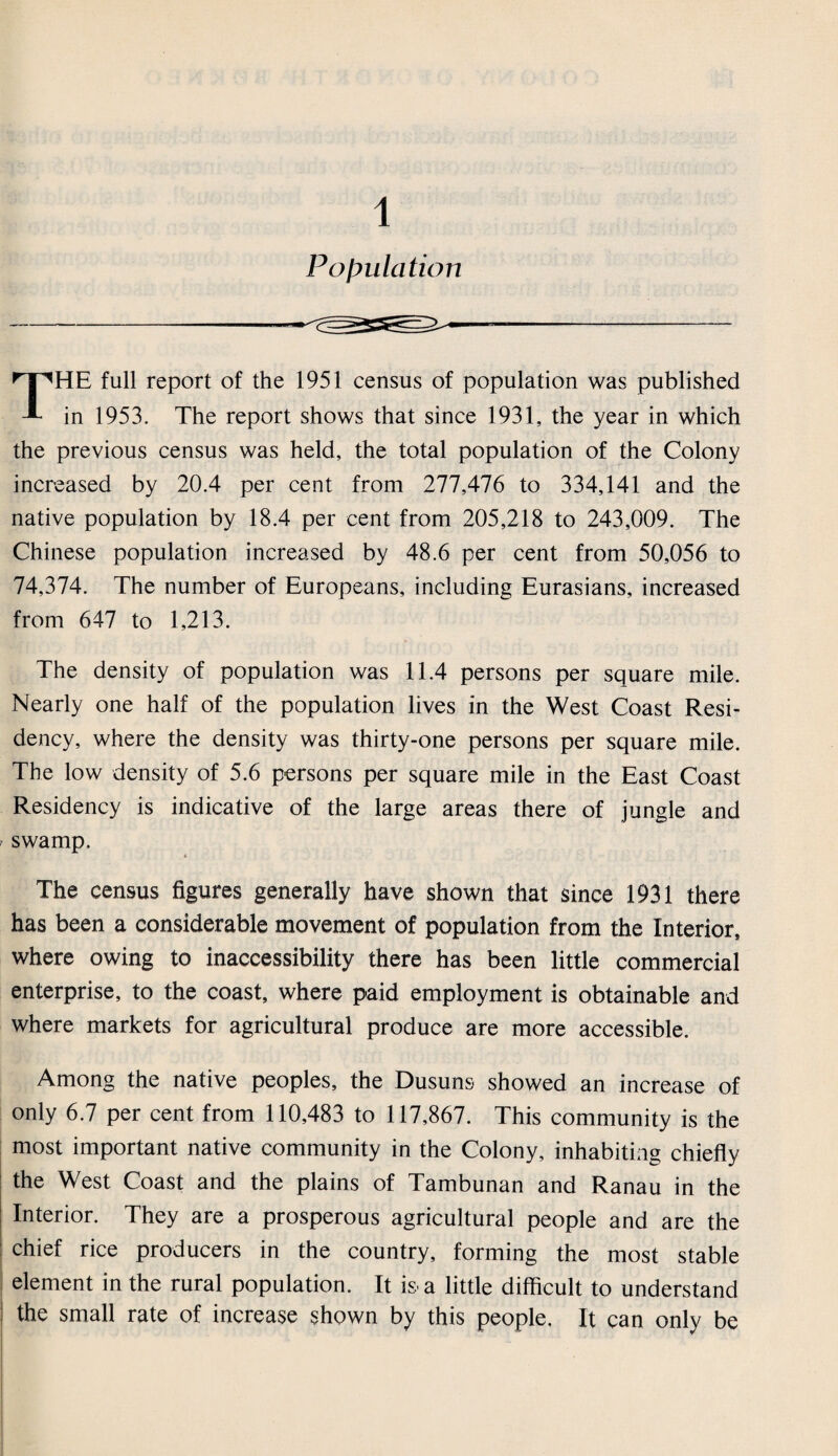 1 Population THE full report of the 1951 census of population was published in 1953. The report shows that since 1931, the year in which the previous census was held, the total population of the Colony increased by 20.4 per cent from 277,476 to 334,141 and the native population by 18.4 per cent from 205,218 to 243,009. The Chinese population increased by 48.6 per cent from 50,056 to 74,374. The number of Europeans, including Eurasians, increased from 647 to 1,213. The density of population was 11.4 persons per square mile. Nearly one half of the population lives in the West Coast Resi¬ dency, where the density was thirty-one persons per square mile. The low density of 5.6 persons per square mile in the East Coast Residency is indicative of the large areas there of jungle and swamp. « The census figures generally have shown that since 1931 there has been a considerable movement of population from the Interior, where owing to inaccessibility there has been little commercial enterprise, to the coast, where paid employment is obtainable and where markets for agricultural produce are more accessible. Among the native peoples, the Dusuns showed an increase of only 6.7 per cent from 110,483 to 117,867. This community is the most important native community in the Colony, inhabiting chiefly the West Coast and the plains of Tambunan and Ranau in the Interior. They are a prosperous agricultural people and are the chief rice producers in the country, forming the most stable element in the rural population. It is- a little difficult to understand the small rate of increase shown by this people. It can only be