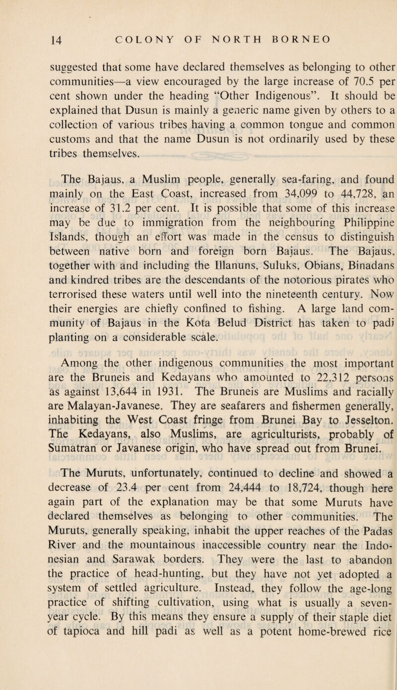 suggested that some have declared themselves as belonging to other communities—a view encouraged by the large increase of 70.5 per cent shown under the heading “Other Indigenous”. It should be explained that Dusun is mainly a generic name given by others to a collection of various tribes having a common tongue and common customs and that the name Dusun is not ordinarily used by these tribes themselves. The Bajaus, a Muslim people, generally sea-faring, and found mainly on the East Coast, increased from 34,099 to 44,728, an increase of 31.2 per cent. It is possible that some of this increase may be due to immigration from the neighbouring Philippine Islands, though an effort was made in the census to distinguish between native born and foreign born Bajaus. The Bajaus, together with and including the Illanuns, Suluks, Obians, Binadans and kindred tribes are the descendants of the notorious pirates who terrorised these waters until well into the nineteenth century. Now their energies are chiefly confined to fishing. A large land com¬ munity of Bajaus in the Kota Belud District has taken to padi planting on a considerable scale. Among the other indigenous communities the most important are the Bruneis and Kedayans who amounted to 22,312 persons as against 13,644 in 1931, The Bruneis are Muslims and racially are Malayan-Javanese. They are seafarers and fishermen generally, inhabiting the West Coast fringe from Brunei Bay to Jesselton. The Kedayans, also Muslims, are agriculturists, probably of Sumatran or Javanese origin, who have spread out from Brunei. The Muruts, unfortunately, continued to decline and showed a decrease of 23.4 per cent from 24,444 to 18,724, though here again part of the explanation may be that some Muruts have declared themselves as belonging to other communities. The Muruts, generally speaking, inhabit the upper reaches of the Padas River and the mountainous inaccessible country near the Indo¬ nesian and Sarawak borders. They were the last to abandon the practice of head-hunting, but they have not yet adopted a system of settled agriculture. Instead, they follow the age-long practice of shifting cultivation, using what is usually a seven- year cycle. By this means they ensure a supply of their staple diet of tapioca and hill padi as well as a potent home-brewed rice