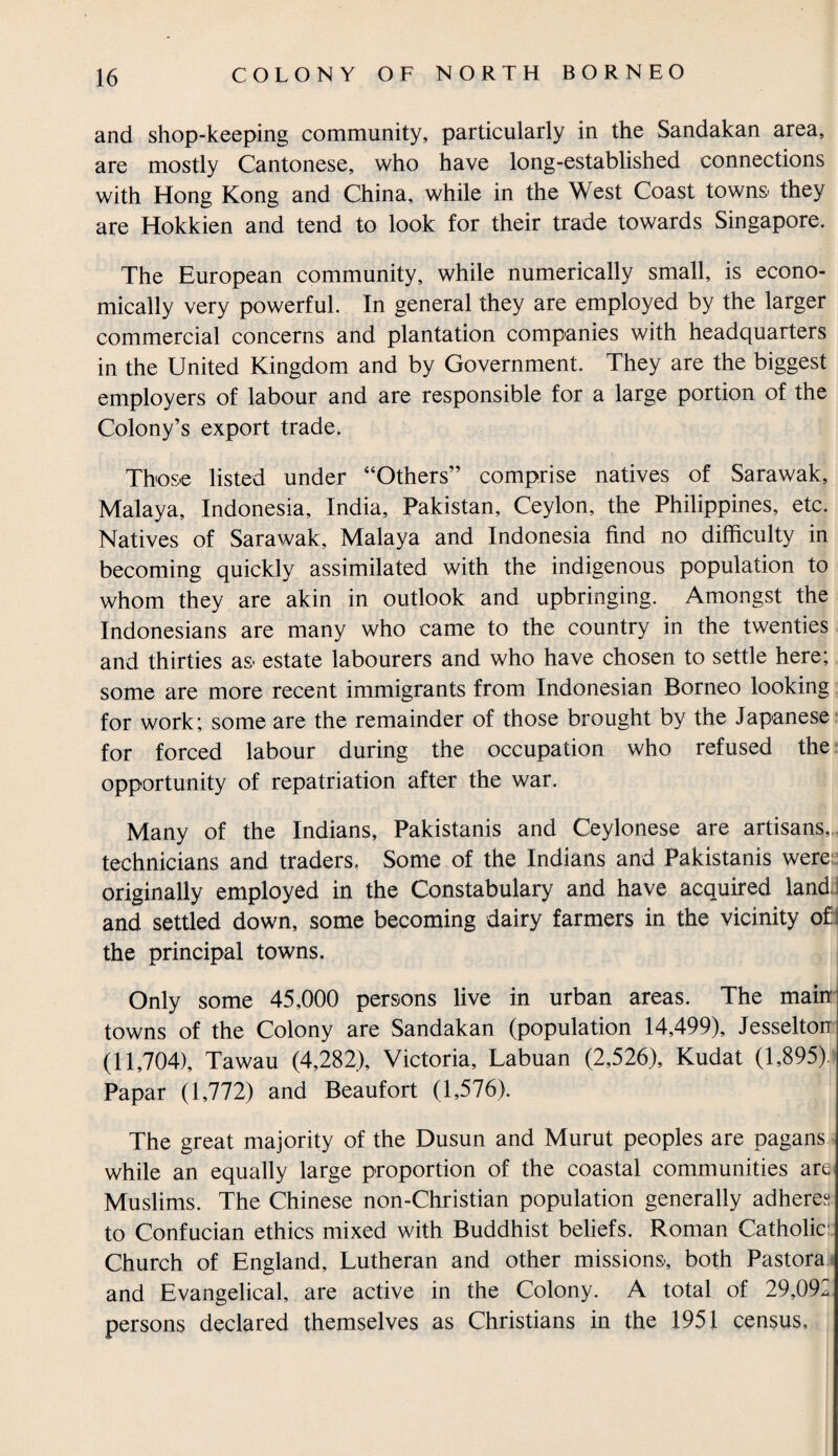 and shop-keeping community, particularly in the Sandakan area, are mostly Cantonese, who have long-established connections with Hong Kong and China, while in the West Coast towns they are Hokkien and tend to look for their trade towards Singapore. The European community, while numerically small, is econo¬ mically very powerful. In general they are employed by the larger commercial concerns and plantation companies with headquarters in the United Kingdom and by Government. They are the biggest employers of labour and are responsible for a large portion of the Colony’s export trade. Those listed under “Others” comprise natives of Sarawak, Malaya, Indonesia, India, Pakistan, Ceylon, the Philippines, etc. Natives of Sarawak, Malaya and Indonesia find no difficulty in becoming quickly assimilated with the indigenous population to whom they are akin in outlook and upbringing. Amongst the Indonesians are many who came to the country in the twenties and thirties as- estate labourers and who have chosen to settle here; some are more recent immigrants from Indonesian Borneo looking for work; some are the remainder of those brought by the Japanese for forced labour during the occupation who refused the opportunity of repatriation after the war. Many of the Indians, Pakistanis and Ceylonese are artisans,, technicians and traders. Some of the Indians and Pakistanis were: originally employed in the Constabulary and have acquired land! and settled down, some becoming dairy farmers in the vicinity ofi the principal towns. Only some 45,000 persons live in urban areas. The main towns of the Colony are Sandakan (population 14,499), Jesselton (11,704), Tawau (4,282), Victoria, Labuan (2,526), Kudat (1,895). Papar (1,772) and Beaufort (1,576). The great majority of the Dusun and Murut peoples are pagans while an equally large proportion of the coastal communities are Muslims. The Chinese non-Christian population generally adheres to Confucian ethics mixed with Buddhist beliefs. Roman Catholic Church of England, Lutheran and other missions-, both Pastora and Evangelical, are active in the Colony. A total of 29,092 persons declared themselves as Christians in the 1951 census.
