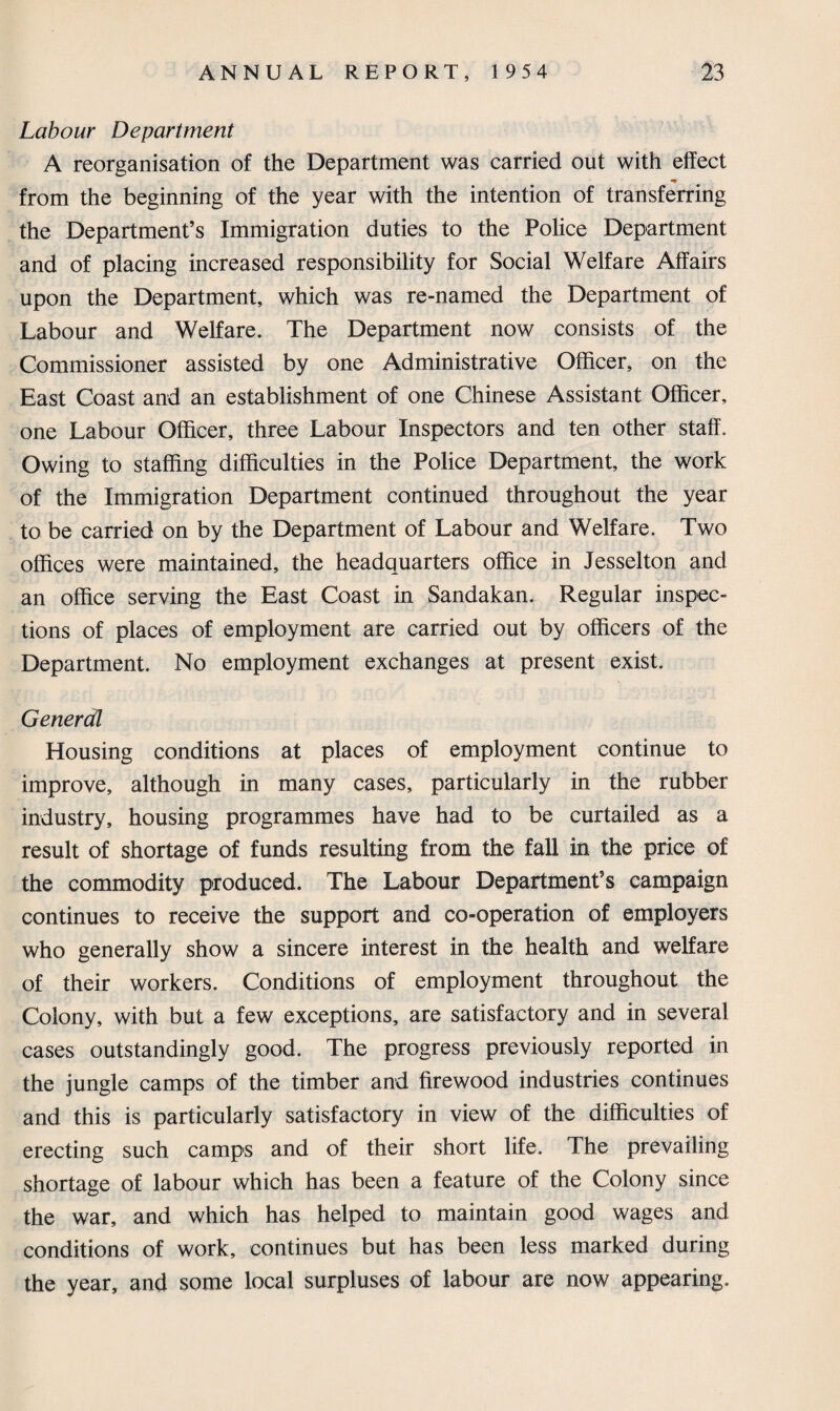 Labour Department A reorganisation of the Department was carried out with effect from the beginning of the year with the intention of transferring the Department’s Immigration duties to the Police Department and of placing increased responsibility for Social Welfare Affairs upon the Department, which was re-named the Department of Labour and Welfare. The Department now consists of the Commissioner assisted by one Administrative Officer, on the East Coast and an establishment of one Chinese Assistant Officer, one Labour Officer, three Labour Inspectors and ten other staff. Owing to staffing difficulties in the Police Department, the work of the Immigration Department continued throughout the year to be carried on by the Department of Labour and Welfare. Two offices were maintained, the headquarters office in Jesselton and an office serving the East Coast in Sandakan. Regular inspec¬ tions of places of employment are carried out by officers of the Department. No employment exchanges at present exist. Generdl Housing conditions at places of employment continue to improve, although in many cases, particularly in the rubber industry, housing programmes have had to be curtailed as a result of shortage of funds resulting from the fall in the price of the commodity produced. The Labour Department’s campaign continues to receive the support and co-operation of employers who generally show a sincere interest in the health and welfare of their workers. Conditions of employment throughout the Colony, with but a few exceptions, are satisfactory and in several cases outstandingly good. The progress previously reported in the jungle camps of the timber and firewood industries continues and this is particularly satisfactory in view of the difficulties of erecting such camps and of their short life. The prevailing shortage of labour which has been a feature of the Colony since the war, and which has helped to maintain good wages and conditions of work, continues but has been less marked during the year, and some local surpluses of labour are now appearing.