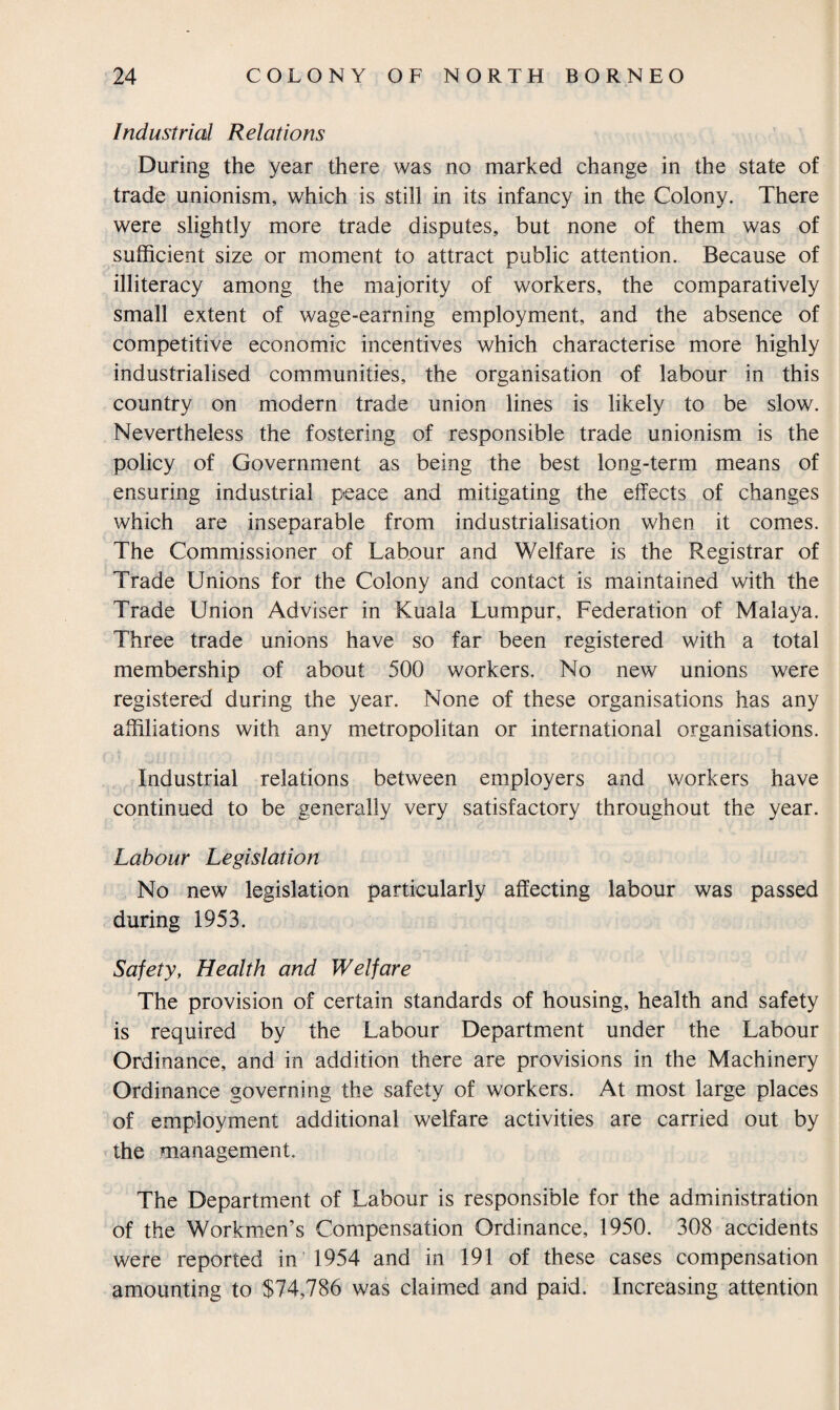 Industrial Relations During the year there was no marked change in the state of trade unionism, which is still in its infancy in the Colony. There were slightly more trade disputes, but none of them was of sufficient size or moment to attract public attention. Because of illiteracy among the majority of workers, the comparatively small extent of wage-earning employment, and the absence of competitive economic incentives which characterise more highly industrialised communities, the organisation of labour in this country on modern trade union lines is likely to be slow. Nevertheless the fostering of responsible trade unionism is the policy of Government as being the best long-term means of ensuring industrial peace and mitigating the effects of changes which are inseparable from industrialisation when it comes. The Commissioner of Labour and Welfare is the Registrar of Trade Unions for the Colony and contact is maintained with the Trade Union Adviser in Kuala Lumpur, Federation of Malaya. Three trade unions have so far been registered with a total membership of about 500 workers. No new unions were registered during the year. None of these organisations has any affiliations with any metropolitan or international organisations. Industrial relations between employers and workers have continued to be generally very satisfactory throughout the year. Labour Legislation No new legislation particularly affecting labour was passed during 1953. Safety, Health and Welfare The provision of certain standards of housing, health and safety is required by the Labour Department under the Labour Ordinance, and in addition there are provisions in the Machinery Ordinance governing the safety of workers. At most large places of employment additional welfare activities are carried out by the management. The Department of Labour is responsible for the administration of the Workmen’s Compensation Ordinance, 1950. 308 accidents were reported in 1954 and in 191 of these cases compensation amounting to $74,786 was claimed and paid. Increasing attention