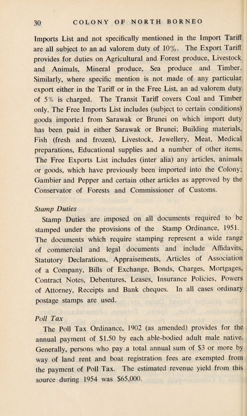 Imports List and not specifically mentioned in the Import Tariff are all subject to an ad valorem duty of 10%. The Export Tariff provides for duties on Agricultural and Forest produce. Livestock and Animals, Mineral produce, Sea produce and Timber. Similarly, where specific mention is not made of any particular export either in the Tariff or in the Free List, an ad valorem duty of 5% is charged. The Transit Tariff covers Coal and Timber only. The Free Imports List includes (subject to certain conditions) goods imported from Sarawak or Brunei on which import duty has been paid in either Sarawak or Brunei; Building materials. Fish (fresh and frozen). Livestock, Jewellery, Meat, Medical preparations. Educational supplies and a number of other items. The Free Exports List includes (inter alia) any articles, animals or goods, which have previously been imported into the Colony; Gambier and Pepper and certain other articles as approved by the Conservator of Forests and Commissioner of Customs. Stamp Duties Stamp Duties are imposed on all documents required to be stamped under the provisions of the Stamp Ordinance, 1951. The documents which require stamping represent a wide range of commercial and legal documents and include Affidavits, Statutory Declarations, Appraisements, Articles of Association of a Company, Bills of Exchange, Bonds, Charges, Mortgages, Contract Notes-, Debentures, Leases, Insurance Policies, Powers of Attorney, Receipts and Bank cheques. In all cases ordinary postage stamps are used. Poll Tax The Poll Tax Ordinance, 1902 (as amended) provides for the annual payment of $1.50 by each able-bodied adult male native. Generally, persons who pay a total annual sum of $3 or more by way of land rent and boat registration fees are exempted from the payment of Poll Tax. The estimated revenue yield from this source during 1954 was $65,000.