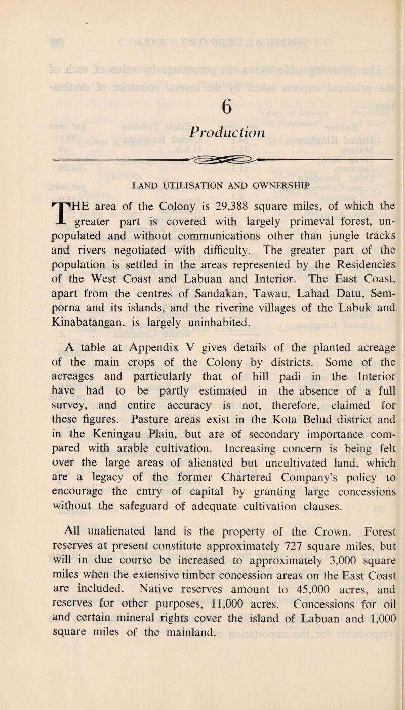 Production LAND UTILISATION AND OWNERSHIP THE area of the Colony is 29,388 square miles, of which the greater part is covered with largely primeval forest, un¬ populated and without communications other than jungle tracks and rivers negotiated with difficulty. The greater part of the population is settled in the areas represented by the Residencies of the West Coast and Labuan and Interior. The East Coast, apart from the centres of Sandakan, Tawau, Lahad Datu, Sem- porna and its islands, and the riverine villages of the Labuk and Kinabatangan, is largely uninhabited. A table at Appendix V gives details of the planted acreage of the main crops of the Colony by districts. Some of the acreages and particularly that of hill padi in the Interior have had to be partly estimated in the absence of a full survey, and entire accuracy is not, therefore, claimed for these figures. Pasture areas exist in the Kota Belud district and in the Keningau Plain, but are of secondary importance com¬ pared with arable cultivation. Increasing concern is being felt over the large areas of alienated but uncultivated land, which are a legacy of the former Chartered Company’s policy to encourage the entry of capital by granting large concessions without the safeguard of adequate cultivation clauses. All unalienated land is the property of the Crown. Forest reserves at present constitute approximately 727 square miles, but will in due course be increased to approximately 3,000 square miles when the extensive timber concession areas on the East Coast are included. Native reserves amount to 45,000 acres, and reserves for other purposes, 11,000 acres. Concessions for oil and certain mineral rights cover the island of Labuan and 1,000 square miles of the mainland.