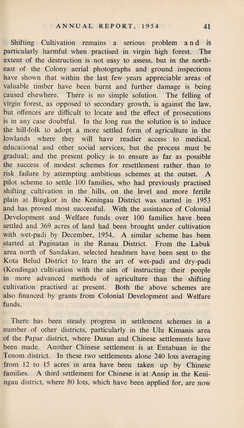 Shifting Cultivation remains a serious problem and is particularly harmful when practised in virgin high forest. The extent of the destruction is not easy to assess, but in the north¬ east of the Colony aerial photographs and ground inspections have shown that within the last few years appreciable areas of valuable timber have been burnt and further damage is being caused elsewhere. There is no simple solution. The felling of virgin forest, as opposed to secondary growth, is against the law, but offences are difficult to locate and the effect of prosecutions is in any case doubtful. In the long run the solution is to induce the hill-folk to adopt a more settled form of agriculture in the lowlands where they will have readier access to medical, educational and other social services, but the process must be gradual; and the present policy is to ensure as far as possible the success of modest schemes for resettlement rather than to risk failure by attempting ambitious schemes at the outset. A pilot scheme to settle 100 families, who had previously practised shifting cultivation in the hills, on the level and more fertile plain at Bingkor in the Keningau District was started in 1953 and has proved most successful. With the assistance of Colonial Development and Welfare funds over 100 families have been settled and 369 acres of land had been brought under cultivation with wet-padi by December, 1954. A similar scheme has been started at Paginatan in the Ranau District. From the Labuk area north of Sandakan, selected headmen have been sent to the Kota Belud District to learn the art of wet-padi and dry-padi (Kendinga) cultivation with the aim of instructing their people in more advanced methods of agriculture than the shifting cultivation practised at present. Both the above schemes are also financed by grants from Colonial Development and Welfare funds. There has been steady progress in settlement schemes in a number of other districts, particularly in the Ulu Kimanis area of the Papar district, where Dusun and Chinese settlements have been made. Another Chinese settlement is at Entabuan in the Tenom district. In these two settlements alone 240 lots averaging from 12 to 15 acres in area have been taken up by Chinese families. A third settlement for Chinese is at Ansip in the Keni¬ ngau district, where 80 lots, which have been applied for,, are now