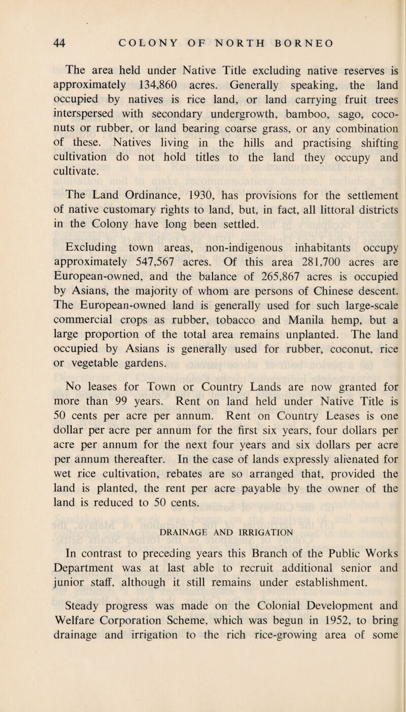 The area held under Native Title excluding native reserves is approximately 134,860 acres. Generally speaking, the land occupied by natives is rice land, or land carrying fruit trees interspersed with secondary undergrowth, bamboo, sago, coco¬ nuts or rubber, or land bearing coarse grass, or any combination of these. Natives living in the hills and practising shifting cultivation do not hold titles to the land they occupy and cultivate. The Land Ordinance, 1930, has provisions for the settlement of native customary rights to land, but, in fact, all littoral districts in the Colony have long been settled. Excluding town areas, non-indigenous inhabitants occupy approximately 547,567 acres. Of this area 281,700 acres are European-owned, and the balance of 265,867 acres is occupied by Asians, the majority of whom are persons of Chinese descent. The European-owned land is generally used for such large-scale commercial crops as rubber, tobacco and Manila hemp, but a large proportion of the total area remains unplanted. The land occupied by Asians is generally used for rubber, coconut, rice or vegetable gardens. No leases for Town or Country Lands are now granted for more than 99 years. Rent on land held under Native Title is 50 cents per acre per annum. Rent on Country Leases is one dollar per acre per annum for the first six years, four dollars per acre per annum for the next four years and six dollars per acre per annum thereafter. In the case of lands expressly alienated for wet rice cultivation, rebates are so arranged that, provided the land is planted, the rent per acre payable by the owner of the land is reduced to 50 cents. DRAINAGE AND IRRIGATION In contrast to preceding years this Branch of the Public Works Department was at last able to recruit additional senior and junior staff, although it still remains under establishment. Steady progress was made on the Colonial Development and Welfare Corporation Scheme, which was begun in 1952, to bring drainage and irrigation to the rich rice-growing area of some