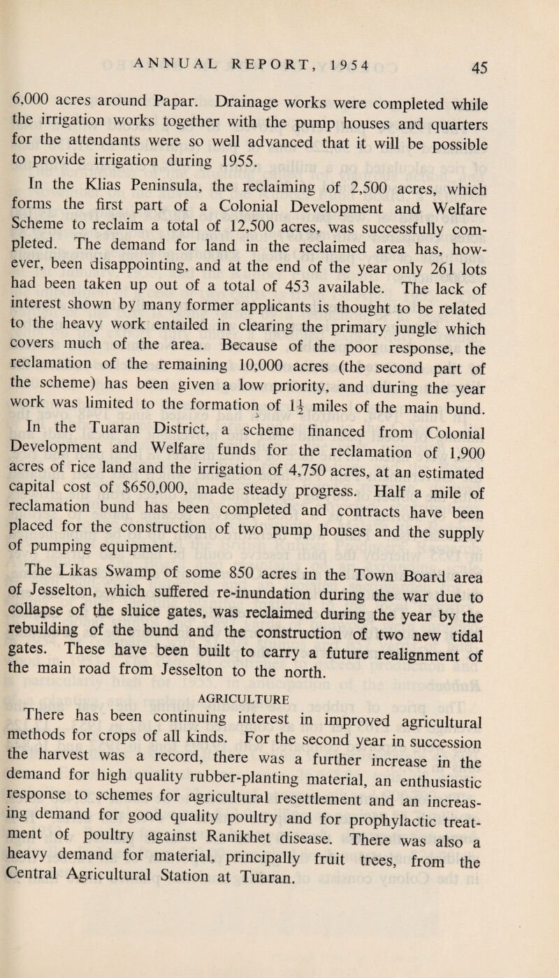 6,000 acres around Papar. Drainage works were completed while the irrigation works together with the pump houses and quarters for the attendants were so well advanced that it will be possible to provide irrigation during 1955. In the Klias Peninsula, the reclaiming of 2,500 acres, which forms the first part of a Colonial Development and Welfare Scheme to reclaim a total of 12,500 acres, was successfullv com¬ pleted. The demand for land in the reclaimed area has, how¬ ever, been disappointing, and at the end of the year only 261 lots had been taken up out of a total of 453 available. The lack of interest shown by many former applicants is thought to be related to the heavy work entailed in clearing the primary jungle which coveis much of the area. Because of the poor response, the reclamation of the remaining 10,000 acres (the second part of the scheme) has been given a low priority, and during the year work was limited to the formation of 1£ miles of the main bund. In the Tuaran District, a scheme financed from Colonial Development and Welfare funds for the reclamation of 1,900 acres of rice land and the irrigation of 4,750 acres, at an estimated capital cost of $650,000, made steady progress. Half a mile of reclamation bund has been completed and contracts have been placed for the construction of two pump houses and the supply of pumping equipment. The Likas Swamp of some 850 acres in the Town Board area of Jesselton, which suffered re-inundation during the war due to collapse of the sluice gates, was reclaimed during the year by the rebuilding of the bund and the construction of two new tidal gates. These have been built to carry a future realignment of the main road from Jesselton to the north. AGRICULTURE There has been continuing interest in improved agricultural methods for crops of all kinds. For the second year in succession the harvest was a record, there was a further increase in the demand for high quality rubber-planting material, an enthusiastic response to schemes for agricultural resettlement and an increas¬ ing demand for good quality poultry and for prophylactic treat¬ ment of poultry against Ranikhet disease. There was also a heavy demand for material, principally fruit trees, from the Central Agricultural Station at Tuaran.