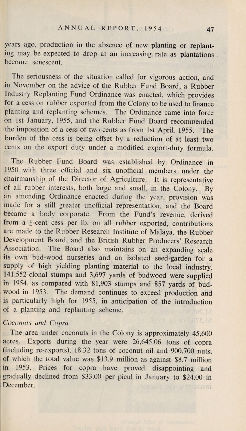 years ago, production in the absence of new planting or replant¬ ing may be expected to drop at an increasing rate as plantations become senescent. The seriousness of the situation called for vigorous action, and in November on the advice of the Rubber Fund Board, a Rubber Industry Replanting Fund Ordinance was enacted, which provides for a cess on rubber exported from the Colony to be used to finance planting and replanting schemes. The Ordinance came into force on 1st January, 1955, and the Rubber Fund Board recommended the imposition of a cess of two cents as from 1st April, 1955. The burden of the cess is being offset by a reduction of at least two cents on the export duty under a modified export-duty formula. The Rubber Fund Board was established by Ordinance in 1950 with three official and six unofficial members under the chairmanship of the Director of Agriculture. It is representative of all rubber interests, both large and small, in the Colony. By an amending Ordinance enacted during the year, provision was made for a still greater unofficial representation, and the Board became a body corporate. From the Fund’s revenue, derived from a J-cent cess per lb. on all rubber exported, contributions are made to the Rubber Research Institute of Malaya, the Rubber Development Board, and the British Rubber Producers’ Research Association. The Board also maintains on an expanding scale its own bud-wood nurseries and an isolated seed-garden for a supply of high yielding planting material to the local industry, 141,552 clonal stumps and 3,697 yards of bud wood were supplied in 1954, as compared with 81,903 stumps and 857 yards of bud- wood in 1953. The demand continues to exceed production and is particularly high for 1955, in anticipation of the introduction of a planting and replanting scheme. Coconuts and Copra The area under coconuts in the Colony is approximately 45,600 i acres. Exports during the year were 26,645.06 tons of copra (including re-exports), 18.32 tons of coconut oil and 900,700 nuts, of which the total value was $13.9 million as against $8.7 million in 1953. Prices for copra have proved disappointing and gradually declined from $33,00 per picul in January to $24.00 in December.