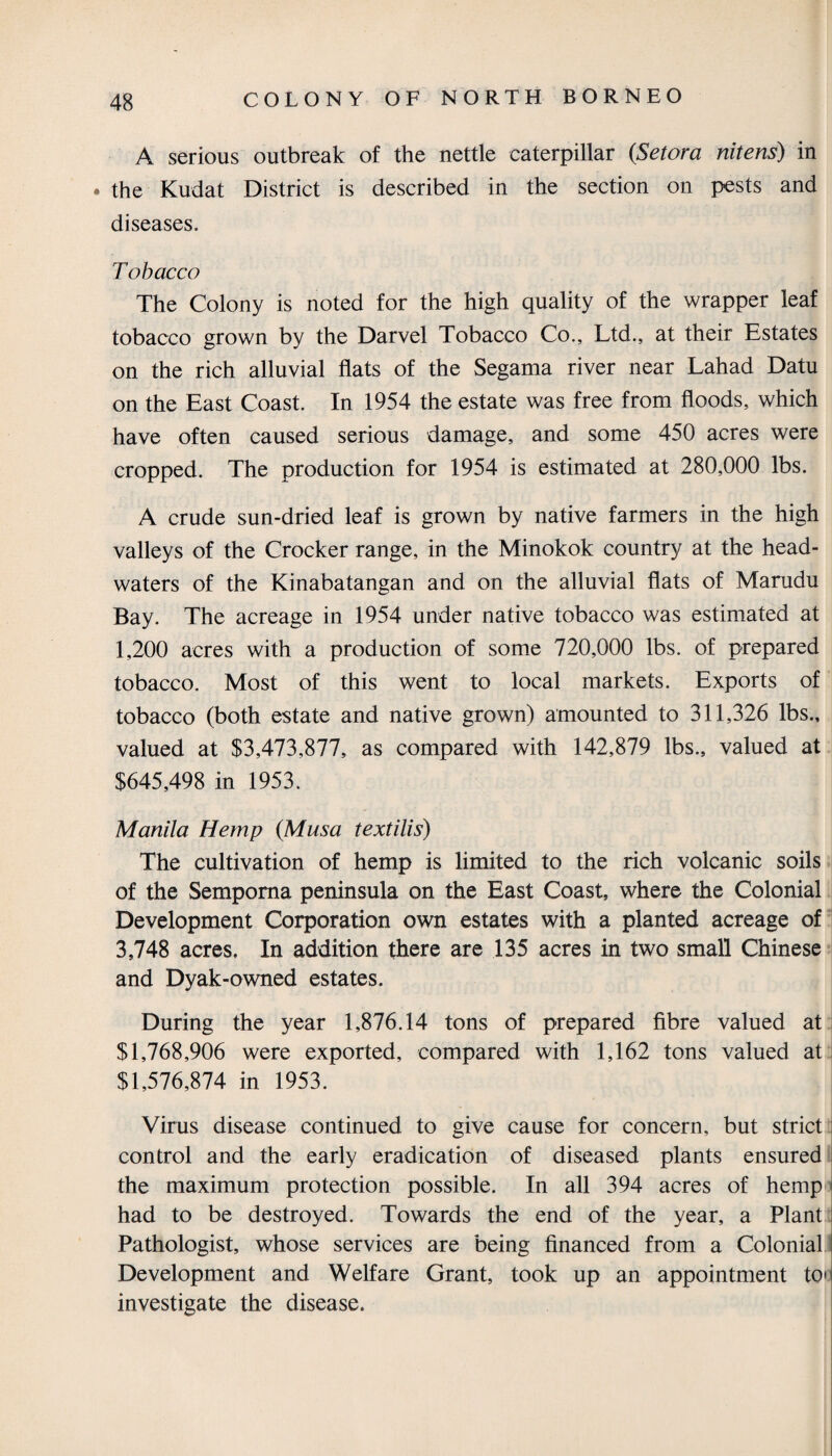 A serious outbreak of the nettle caterpillar (Setora nitens) in • the Kudat District is described in the section on pests and diseases. T obacco The Colony is noted for the high quality of the wrapper leaf tobacco grown by the Darvel Tobacco Co., Ltd., at their Estates on the rich alluvial flats of the Segama river near Lahad Datu on the East Coast. In 1954 the estate was free from floods, which have often caused serious damage, and some 450 acres were cropped. The production for 1954 is estimated at 280,000 lbs. A crude sun-dried leaf is grown by native farmers in the high valleys of the Crocker range, in the Minokok country at the head¬ waters of the Kinabatangan and on the alluvial flats of Marudu Bay. The acreage in 1954 under native tobacco was estimated at 1,200 acres with a production of some 720,000 lbs. of prepared tobacco. Most of this went to local markets. Exports of tobacco (both estate and native grown) amounted to 311,326 lbs., valued at $3,473,877, as compared with 142,879 lbs., valued at $645,498 in 1953. Manila Hemp (Musa textilis) The cultivation of hemp is limited to the rich volcanic soils of the Semporna peninsula on the East Coast, where the Colonial Development Corporation own estates with a planted acreage of 3,748 acres. In addition there are 135 acres in two small Chinese and Dyak-owned estates. During the year 1,876.14 tons of prepared fibre valued at $1,768,906 were exported, compared with 1,162 tons valued at $1,576,874 in 1953. Virus disease continued to give cause for concern, but strict control and the early eradication of diseased plants ensured the maximum protection possible. In all 394 acres of hemp had to be destroyed. Towards the end of the year, a Plant Pathologist, whose services are being financed from a Colonial Development and Welfare Grant, took up an appointment too investigate the disease.