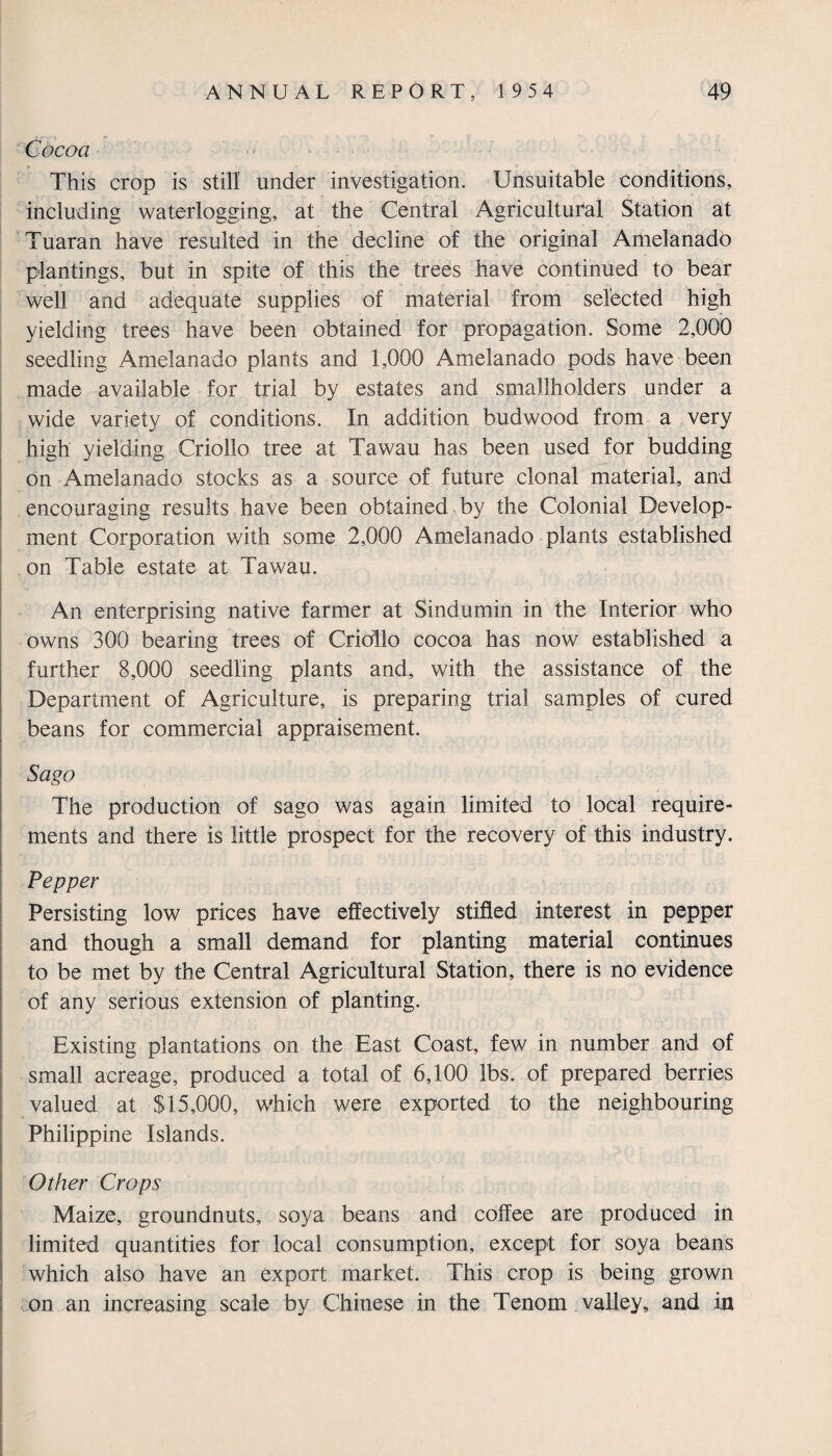 i j t (w- Cocoa This crop is still under investigation. Unsuitable conditions, including waterlogging, at the Central Agricultural Station at Tuaran have resulted in the decline of the original Amelanado plantings, but in spite of this the trees have continued to bear well and adequate supplies of material from selected high yielding trees have been obtained for propagation. Some 2,000 seedling Amelanado plants and 1,000 Amelanado pods have been made available for trial by estates and smallholders under a wide variety of conditions. In addition budwood from a very high yielding Criollo tree at Tawau has been used for budding on Amelanado stocks as a source of future clonal material, and encouraging results have been obtained by the Colonial Develop¬ ment Corporation with some 2,000 Amelanado plants established on Table estate at Tawau. An enterprising native farmer at Sindumin in the Interior who owns 300 bearing trees of Criollo cocoa has now established a further 8,000 seedling plants and, with the assistance of the Department of Agriculture, is preparing trial samples of cured beans for commercial appraisement. Sago The production of sago was again limited to local require¬ ments and there is little prospect for the recovery of this industry. Pepper Persisting low prices have effectively stifled interest in pepper and though a small demand for planting material continues to be met by the Central Agricultural Station, there is no evidence of any serious extension of planting. Existing plantations on the East Coast, few in number and of small acreage, produced a total of 6,100 lbs. of prepared berries valued at $15,000, which were exported to the neighbouring Philippine Islands. Other Crops Maize, groundnuts, soya beans and coffee are produced in limited quantities for local consumption, except for soya beans which also have an export market. This crop is being grown on an increasing scale by Chinese in the Tenom valley, and in