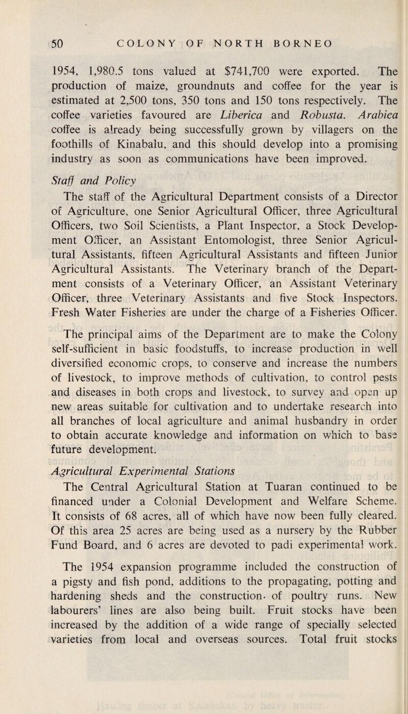 1954, 1,980.5 tons valued at $741,700 were exported. The production of maize, groundnuts and coffee for the year is estimated at 2,500 tons, 350 tons and 150 tons respectively. The coffee varieties favoured are Liberica and Robusta. Arabica coffee is already being successfully grown by villagers on the foothills of Kinabalu, and this should develop into a promising industry as soon as communications have been improved. Staff and Policy The staff of the Agricultural Department consists of a Director of Agriculture, one Senior Agricultural Officer, three Agricultural Officers, two Soil Scientists, a Plant Inspector, a Stock Develop¬ ment Officer, an Assistant Entomologist, three Senior Agricul¬ tural Assistants, fifteen Agricultural Assistants and fifteen Junior Agricultural Assistants. The Veterinary branch of the Depart¬ ment consists of a Veterinary Officer, an Assistant Veterinary Officer, three Veterinary Assistants and five Stock Inspectors. Fresh Water Fisheries are under the charge of a Fisheries Officer. The principal aims of the Department are to make the Colony self-sufficient in basic foodstuffs, to increase production in well diversified economic crops, to conserve and increase the numbers of livestock, to improve methods of cultivation, to control pests and diseases in both crops and livestock, to survey and open up new areas suitable for cultivation and to undertake research into all branches of local agriculture and animal husbandry in order to obtain accurate knowledge and information on which to base future development. Agricultural Experimental Stations The Central Agricultural Station at Tuaran continued to be financed under a Colonial Development and Welfare Scheme. It consists of 68 acres, all of which have now been fully cleared. Of this area 25 acres are being used as a nursery by the Rubber Fund Board, and 6 acres are devoted to padi experimental work. The 1954 expansion programme included the construction of a pigsty and fish pond, additions to the propagating, potting and hardening sheds and the construction, of poultry runs. New labourers’ lines are also being built. Fruit stocks have been increased by the addition of a wide range of specially selected varieties from local and overseas sources. Total fruit stocks