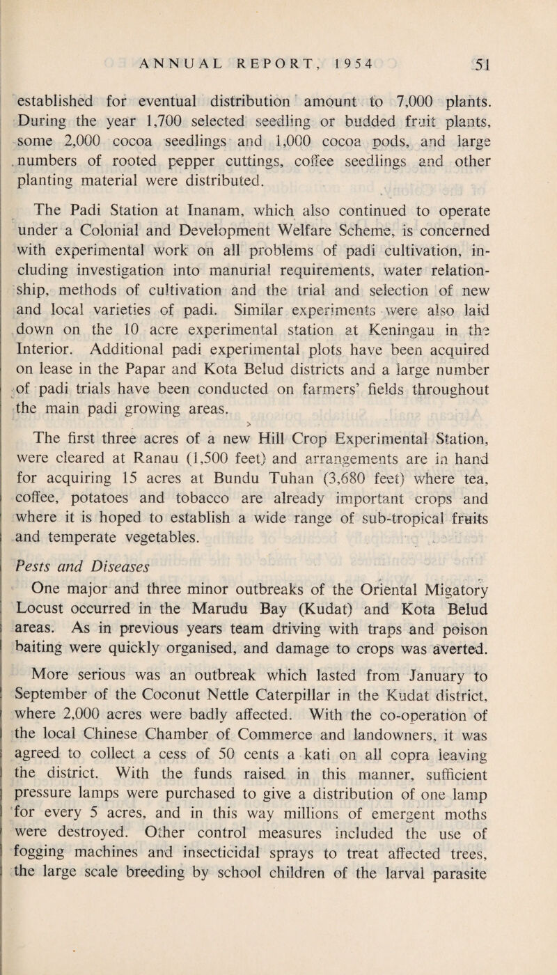 established for eventual distribution amount to 7,000 plants. During the year 1,700 selected seedling or budded fruit plants, some 2,000 cocoa seedlings and 1,000 cocoa pods, and large numbers of rooted pepper cuttings, coffee seedlings and other planting material were distributed. The Padi Station at Xnanam, which also continued to operate under a Colonial and Development Welfare Scheme, is concerned with experimental work on all problems of padi cultivation, in¬ cluding investigation into manurial requirements, water relation¬ ship, methods of cultivation and the trial and selection of new and local varieties of padi. Similar experiments were also laid down on the 10 acre experimental station at Keningau in the Interior. Additional padi experimental plots have been acquired on lease in the Papar and Kota Belud districts and a large number of padi trials have been conducted on farmers’ fields throughout the main padi growing areas. > The first three acres of a new Hill Crop Experimental Station, were cleared at Ranau (1,500 feet) and arrangements are in hand for acquiring 15 acres at Bundu Tuhan (3,680 feet) where tea, coffee, potatoes and tobacco are already important crops and where it is hoped to establish a wide range of sub-tropical fruits and temperate vegetables. Pests and Diseases One major and three minor outbreaks of the Oriental Mi gator y Locust occurred in the Marudu Bay (Kudat) and Kota Belud areas. As in previous years team driving with traps and poison baiting were quickly organised, and damage to crops was averted. More serious was an outbreak which lasted from January to September of the Coconut Nettle Caterpillar in the Kudat district, where 2,000 acres were badly affected. With the co-operation of the local Chinese Chamber of Commerce and landowners, it was agreed to collect a cess of 50 cents a kati on all copra leaving the district. With the funds raised in this manner, sufficient pressure lamps were purchased to give a distribution of one lamp for every 5 acres, and in this way millions of emergent moths were destroyed. Other control measures included the use of fogging machines and insecticidal sprays to treat affected trees, the large scale breeding by school children of the larval parasite