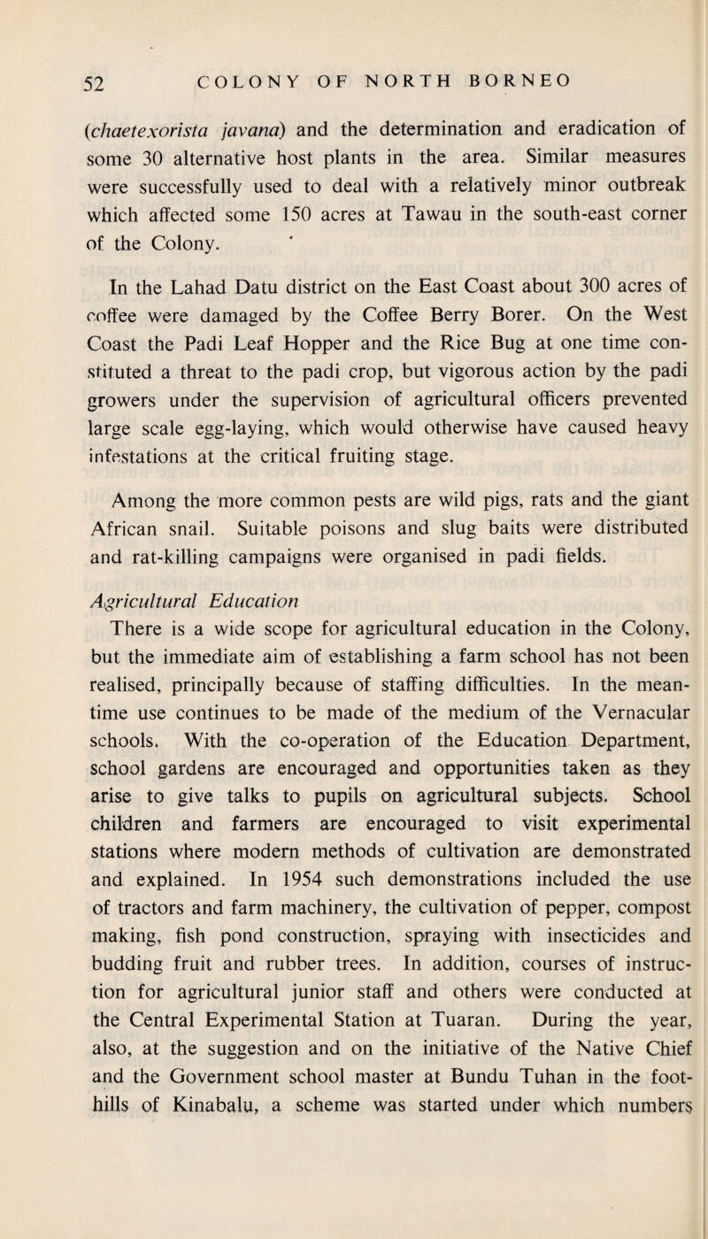 (ichaetexorista javana) and the determination and eradication of some 30 alternative host plants in the area. Similar measures were successfully used to deal with a relatively minor outbreak which affected some 150 acres at Tawau in the south-east corner of the Colony. In the Lahad Datu district on the East Coast about 300 acres of coffee were damaged by the Coffee Berry Borer. On the West Coast the Padi Leaf Hopper and the Rice Bug at one time con¬ stituted a threat to the padi crop, but vigorous action by the padi growers under the supervision of agricultural officers prevented large scale egg-laying, which would otherwise have caused heavy infestations at the critical fruiting stage. Among the more common pests are wild pigs, rats and the giant African snail. Suitable poisons and slug baits were distributed and rat-killing campaigns were organised in padi fields. Agricultural Education There is a wide scope for agricultural education in the Colony, but the immediate aim of establishing a farm school has not been realised, principally because of staffing difficulties. In the mean¬ time use continues to be made of the medium of the Vernacular schools. With the co-operation of the Education Department, school gardens are encouraged and opportunities taken as they arise to give talks to pupils on agricultural subjects. School children and farmers are encouraged to visit experimental stations where modem methods of cultivation are demonstrated and explained. In 1954 such demonstrations included the use of tractors and farm machinery, the cultivation of pepper, compost making, fish pond construction, spraying with insecticides and budding fruit and rubber trees. In addition, courses of instruc¬ tion for agricultural junior staff and others were conducted at the Central Experimental Station at Tuaran. During the year, also, at the suggestion and on the initiative of the Native Chief and the Government school master at Bundu Tuhan in the foot¬ hills of Kinabalu, a scheme was started under which numbers