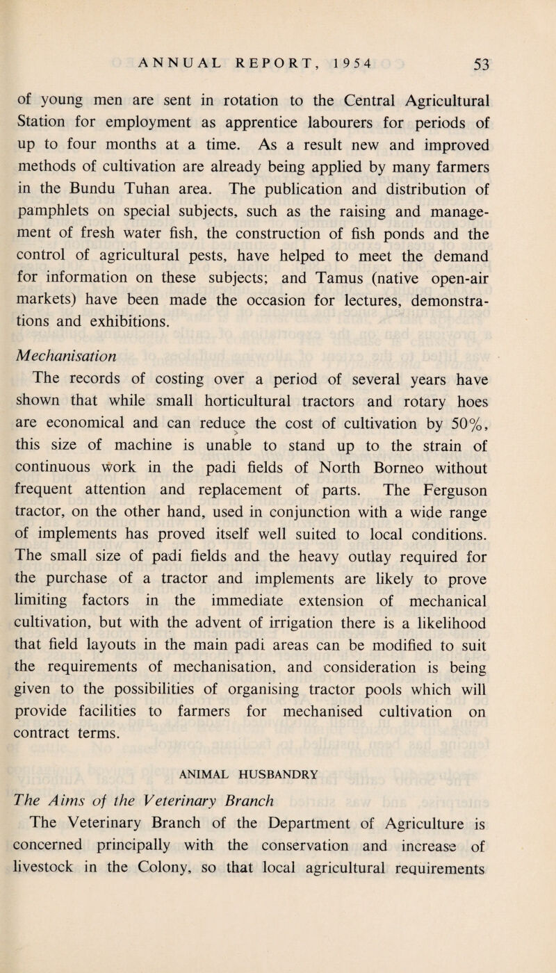 of young men are sent in rotation to the Central Agricultural Station for employment as apprentice labourers for periods of up to four months at a time. As a result new and improved methods of cultivation are already being applied by many farmers in the Bundu Tuhan area. The publication and distribution of pamphlets on special subjects, such as the raising and manage¬ ment of fresh water fish, the construction of fish ponds and the control of agricultural pests, have helped to meet the demand for information on these subjects; and Tamus (native open-air markets) have been made the occasion for lectures, demonstra¬ tions and exhibitions. Mechanisation The records of costing over a period of several years have shown that while small horticultural tractors and rotary hoes are economical and can reduce the cost of cultivation by 50%, this size of machine is unable to stand up to the strain of continuous work in the padi fields of North Borneo without frequent attention and replacement of parts. The Ferguson tractor, on the other hand, used in conjunction with a wide range of implements has proved itself well suited to local conditions. The small size of padi fields and the heavy outlay required for the purchase of a tractor and implements are likely to prove limiting factors in the immediate extension of mechanical cultivation, but with the advent of irrigation there is a likelihood that field layouts in the main padi areas can be modified to suit the requirements of mechanisation, and consideration is being given to the possibilities of organising tractor pools which will provide facilities to farmers for mechanised cultivation on contract terms. ANIMAL HUSBANDRY The Aims of the Veterinary Branch The Veterinary Branch of the Department of Agriculture is concerned principally with the conservation and increase of livestock in the Colony, so that local agricultural requirements