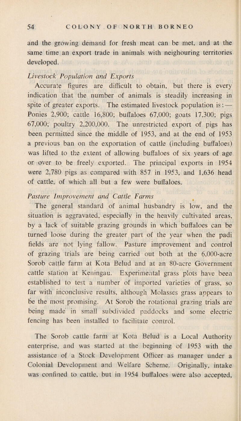 and the growing demand for fresh meat can be met, and at the same time an export trade in animals with neighouring territories developed. Livestock Population and Exports Accurate figures are difficult to obtain, but there is every indication that the number of animals is steadily increasing in spite of greater exports. The estimated livestock population is: — Ponies 2,900; cattle 16,800; buffaloes 67,000; goats 17,300; pigs 67,000; poultry 2,200,000. The unrestricted export of pigs has been permitted since the middle of 1953, and at the end of 1953 a previous ban on the exportation of cattle (including buffaloes) was lifted to the extent of allowing buffaloes of six years of age or over to be freely exported. The principal exports in 1954 were 2,780 pigs as compared with 857 in 1953, and 1,636 head of cattle, of which all but a few were buffaloes. Pasture Improvement and Cattle Farms The general standard of animal husbandry is low, and the situation is aggravated, especially in the heavily cultivated areas, by a lack of suitable grazing grounds in which buffaloes can be turned loose during the greater part of the year when the padi fields are not lying fallow. Pasture improvement and control of grazing trials are being carried out both at the 6,000-acre Sorob cattle farm at Kota Belud and at an 80-acre Government cattle station at Keningau. Experimental grass plots have been established to test a number of imported varieties of grass, so far with inconclusive results, although Molasses grass appears to be the most promising. At Sorob the rotational grazing trials are being made in small subdivided paddocks and some electric fencing has been installed to facilitate control. The Sorob cattle farm at Kota Belud is a Local Authority enterprise, and was started at the beginning of 1953 with the assistance of a Stock Development Officer as manager under a Colonial Development and Welfare Scheme. Originally, intake was confined to cattle, but in 1954 buffaloes were also accepted.