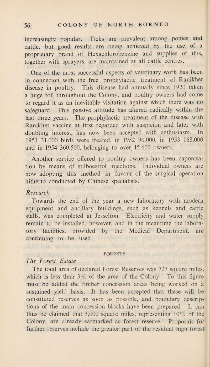 increasingly popular. Ticks are prevalent among ponies and cattle, but good results are being achieved by the use of a proprietary brand of Hexachlorobenzine and supplies of this, together with sprayers, are maintained at all cattle centres. One of the most successful aspects of veterinary work has been in connecion with the free prophylactic treatment of Ranikhet disease in poultry. This disease had annually since 1920 taken a huge toll throughout the Colony, and poultry owners had come to regard it as an inevitable visitation against which there was no safeguard. This passive attitude has altered radically within the last three years. The prophylactic treatment of the disease with Ranikhet vaccine at first regarded with suspicion and later with doubting interest, has now been accepted with enthusiasm. In 1951 31,000 birds were treated, in 1952 90,000, in 1953 168,000 and in 1954 360,500, belonging to over 15,600 owners. Another service offered to poultry owners has been caponisa- tion by means of stilboestrol injections. Individual owners are now adopting this method in favour of the surgical operation hitherto conducted by Chinese specialists. Research Towards the end of the year a new laboratory with modern equipment and ancillary buildings, such as kennels and cattle stalls, was completed at Jesselton. Electricity and water supply remain to be installed, however, and in the meantime the labora¬ tory facilities, provided by the Medical Department, are continuing to be used. forests The Forest Estate S' The total area of declared Forest Reserves was 727 square miles, which is less than 3% of the area of the Colony. To this figure must be added the timber concession areas being worked on a sustained yield basis. It has been accepted that these will be constituted reserves as soon as possible, and boundary descrip¬ tions of the main concession blocks have been prepared. It can thus be claimed that 3,000 square miles, representing 10% of the Colony, are already earmarked as forest reserve. Proposals for further reserves include the greater part of the residual high forest