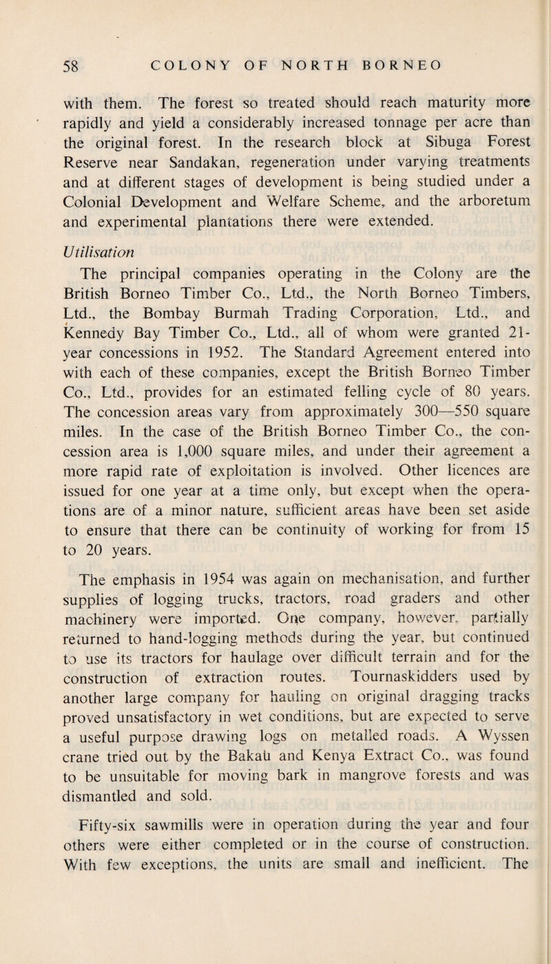 with them. The forest so treated should reach maturity more rapidly and yield a considerably increased tonnage per acre than the original forest. In the research block at Sibuga Forest Reserve near Sandakan, regeneration under varying treatments and at different stages of development is being studied under a Colonial Development and Welfare Scheme,, and the arboretum and experimental plantations there were extended. U tilisation The principal companies operating in the Colony are the British Borneo Timber Co., Ltd., the North Borneo Timbers, Ltd., the Bombay Burmah Trading Corporation, Ltd., and Kennedy Bay Timber Co., Ltd., all of whom were granted 21- year concessions in 1952. The Standard Agreement entered into with each of these companies, except the British Borneo Timber Co., Ltd., provides for an estimated felling cycle of 80 years. The concession areas vary from approximately 300—550 square miles. In the case of the British Borneo Timber Co., the con¬ cession area is 1,000 square miles, and under their agreement a more rapid rate of exploitation is involved. Other licences are issued for one year at a time only, but except when the opera¬ tions are of a minor nature, sufficient areas have been set aside to ensure that there can be continuity of working for from 15 to 20 years. The emphasis in 1954 was again on mechanisation, and further supplies of logging trucks, tractors, road graders and other machinery were imported. One company, however, partially returned to hand-logging methods during the year, but continued to use its tractors for haulage over difficult terrain and for the construction of extraction routes. Tournaskidders used by another large company for hauling on original dragging tracks proved unsatisfactory in wet conditions, but are expected to serve a useful purpose drawing logs on metalled roads. A Wyssen crane tried out by the Bakati and Kenya Extract Co., was found to be unsuitable for moving bark in mangrove forests and was dismantled and sold. Fifty-six sawmills were in operation during the year and four others were either completed or in the course of construction. With few exceptions, the units are small and inefficient. The