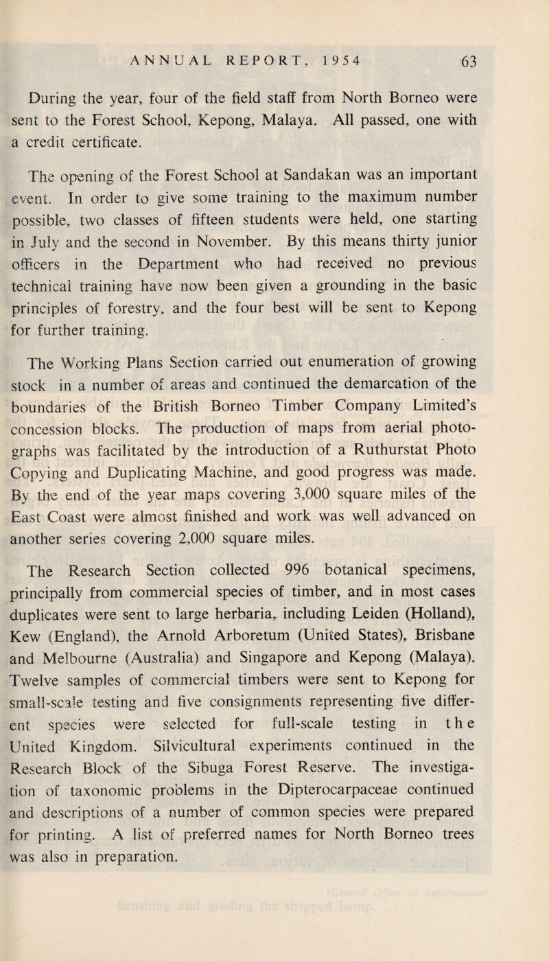 During the year, four of the field staff from North Borneo were sent to the Forest School, Kepong, Malaya. All passed, one with a credit certificate. The opening of the Forest School at Sandakan was an important event. In order to give some training to the maximum number possible, two classes of fifteen students were held, one starting in July and the second in November. By this means thirty junior officers in the Department who had received no previous technical training have now been given a grounding in the basic principles of forestry, and the four best will be sent to Kepong for further training. The Working Plans Section carried out enumeration of growing stock in a number of areas and continued the demarcation of the boundaries of the British Borneo Timber Company Limited’s concession blocks. The production of maps from aerial photo¬ graphs was facilitated by th-e introduction of a Ruthurstat Photo Copying and Duplicating Machine, and good progress was made. By the end of the year maps covering 3,000 square miles of the East Coast were almost finished and work was well advanced on another series covering 2,000 square miles. The Research Section collected 996 botanical specimens, principally from commercial species of timber, and in most cases duplicates were sent to large herbaria, including Leiden (Holland), Kew (England), the Arnold Arboretum (United States), Brisbane and Melbourne (Australia) and Singapore and Kepong (Malaya). Twelve samples of commercial timbers were sent to Kepong for small-scale testing and five consignments representing five differ¬ ent species were selected for full-scale testing in the United Kingdom. Silvicultural experiments continued in the Research Block of the Sibuga Forest Reserve. The investiga¬ tion of taxonomic problems in the Dipterocarpaceae continued and descriptions of a number of common species were prepared for printing. A list of preferred names for North Borneo trees was also in preparation.