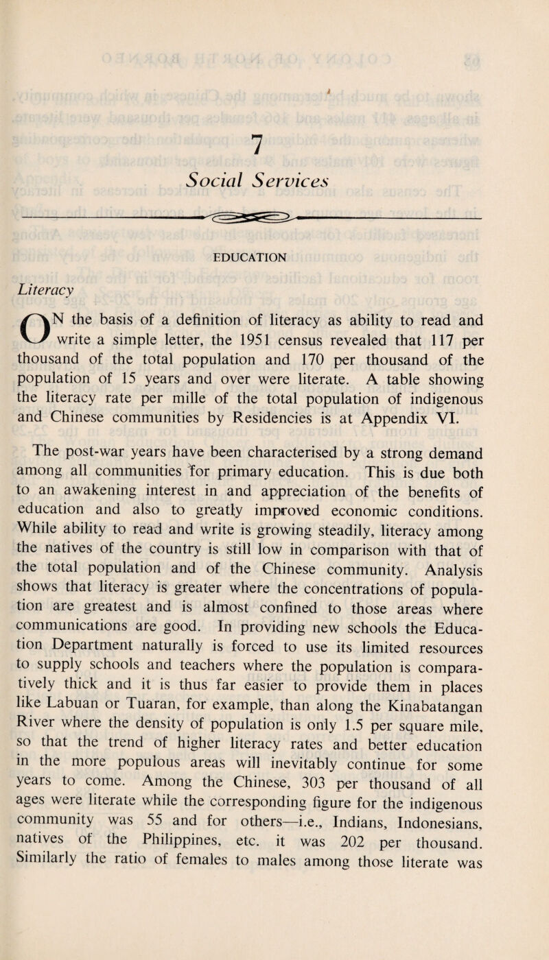 » 7 Social Services EDUCATION Literacy ON the basis of a definition of literacy as ability to read and write a simple letter, the 1951 census revealed that 117 per thousand of the total population and 170 per thousand of the population of 15 years and over were literate. A table showing the literacy rate per mille of the total population of indigenous and Chinese communities by Residencies is at Appendix VI. The post-war years have been characterised by a strong demand among all communities tor primary education. This is due both to an awakening interest in and appreciation of the benefits of education and also to greatly improved economic conditions. While ability to read and write is growing steadily, literacy among the natives of the country is still low in comparison with that of the total population and of the Chinese community. Analysis shows that literacy is greater where the concentrations of popula¬ tion are greatest and is almost confined to those areas where communications are good. In providing new schools the Educa¬ tion Department naturally is forced to use its limited resources to supply schools and teachers where the population is compara¬ tively thick and it is thus far easier to provide them in places like Labuan or Tuaran, for example, than along the Kinabatangan River where the density of population is only 1.5 per square mile, so that the trend of higher literacy rates and better education in the more populous areas will inevitably continue for some years to come. Among the Chinese, 303 per thousand of all ages were literate while the corresponding figure for the indigenous community was 55 and for others—i.e., Indians, Indonesians, natives of the Philippines, etc. it was 202 per thousand. Similarly the ratio of females to males among those literate was