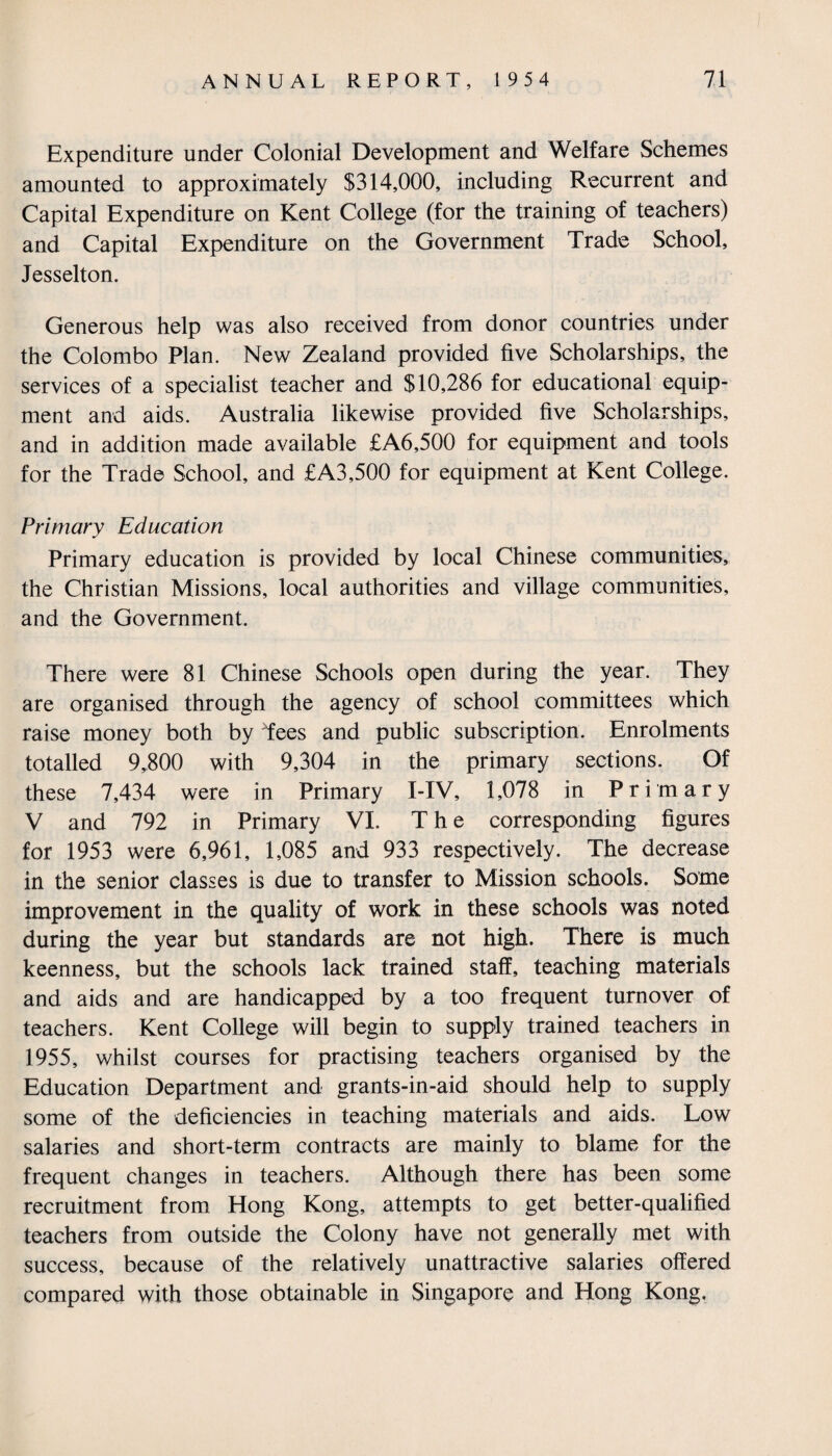 Expenditure under Colonial Development and Welfare Schemes amounted to approximately $314,000, including Recurrent and Capital Expenditure on Kent College (for the training of teachers) and Capital Expenditure on the Government Trade School, Jesselton. Generous help was also received from donor countries under the Colombo Plan. New Zealand provided five Scholarships, the services of a specialist teacher and $10,286 for educational equip¬ ment and aids. Australia likewise provided five Scholarships, and in addition made available £A6,500 for equipment and tools for the Trade School, and £A3,500 for equipment at Kent College. Primary Education Primary education is provided by local Chinese communities, the Christian Missions, local authorities and village communities, and the Government. There were 81 Chinese Schools open during the year. They are organised through the agency of school committees which raise money both by Tees and public subscription. Enrolments totalled 9,800 with 9,304 in the primary sections. Of these 7,434 were in Primary I-IV, 1,078 in Primary V and 792 in Primary VI. The corresponding figures for 1953 were 6,961, 1,085 and 933 respectively. The decrease in the senior classes is due to transfer to Mission schools. Some improvement in the quality of work in these schools was noted during the year but standards are not high. There is much keenness, but the schools lack trained staff, teaching materials and aids and are handicapped by a too frequent turnover of teachers. Kent College will begin to supply trained teachers in 1955, whilst courses for practising teachers organised by the Education Department and grants-in-aid should help to supply some of the deficiencies in teaching materials and aids. Low salaries and short-term contracts are mainly to blame for the frequent changes in teachers. Although there has been some recruitment from Hong Kong, attempts to get better-qualified teachers from outside the Colony have not generally met with success, because of the relatively unattractive salaries offered compared with those obtainable in Singapore and Hong Kong.