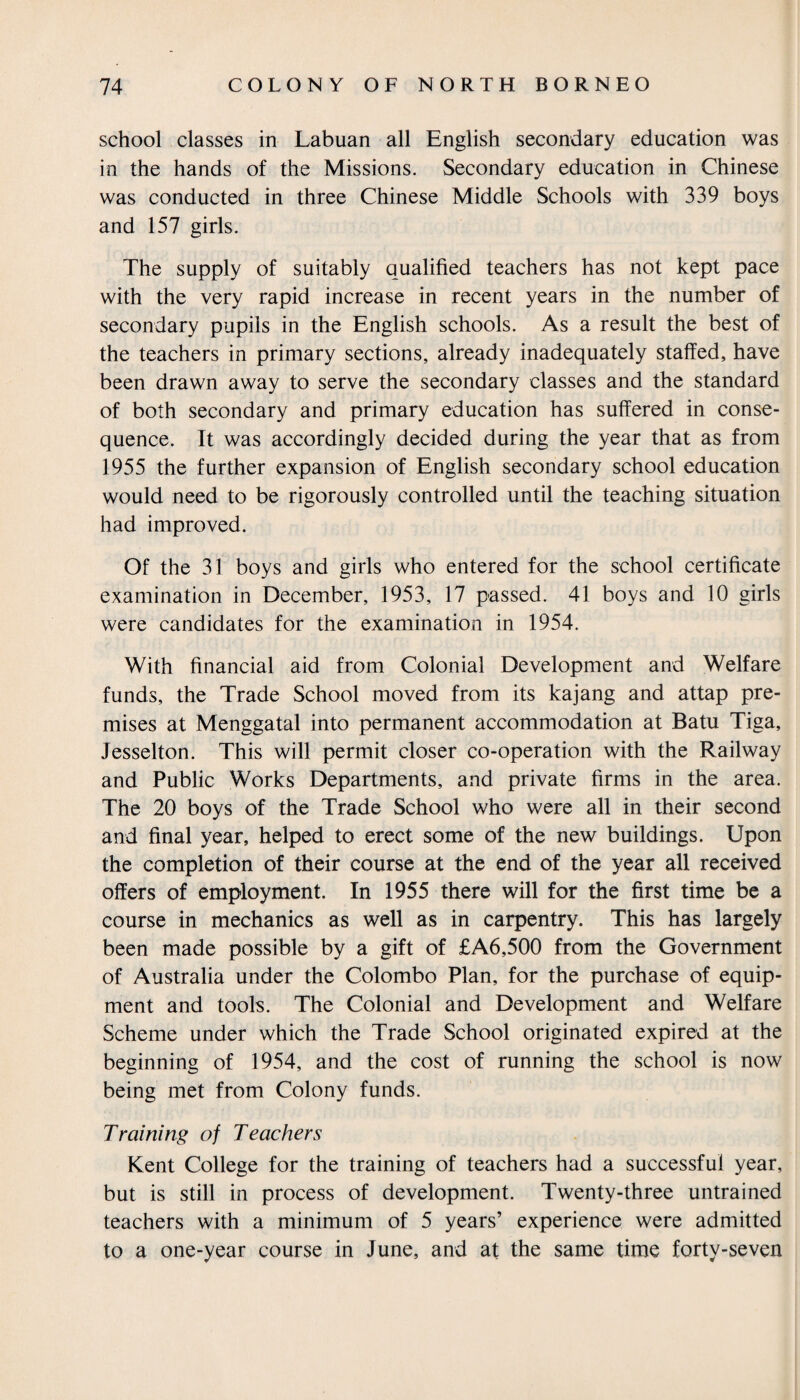 school classes in Labuan all English secondary education was in the hands of the Missions. Secondary education in Chinese was conducted in three Chinese Middle Schools with 339 boys and 157 girls. The supply of suitably qualified teachers has not kept pace with the very rapid increase in recent years in the number of secondary pupils in the English schools. As a result the best of the teachers in primary sections, already inadequately staffed, have been drawn away to serve the secondary classes and the standard of both secondary and primary education has suffered in conse¬ quence. It was accordingly decided during the year that as from 1955 the further expansion of English secondary school education would need to be rigorously controlled until the teaching situation had improved. Of the 31 boys and girls who entered for the school certificate examination in December, 1953, 17 passed. 41 boys and 10 girls were candidates for the examination in 1954. With financial aid from Colonial Development and Welfare funds, the Trade School moved from its kajang and attap pre¬ mises at Menggatal into permanent accommodation at Batu Tiga, Jesselton. This will permit closer co-operation with the Railway and Public Works Departments, and private firms in the area. The 20 boys of the Trade School who were all in their second and final year, helped to erect some of the new buildings. Upon the completion of their course at the end of the year all received offers of employment. In 1955 there will for the first time be a course in mechanics as well as in carpentry. This has largely been made possible by a gift of £A6,500 from the Government of Australia under the Colombo Plan, for the purchase of equip¬ ment and tools. The Colonial and Development and Welfare Scheme under which the Trade School originated expired at the beginning of 1954, and the cost of running the school is now being met from Colony funds. Training of Teachers Kent College for the training of teachers had a successful year, but is still in process of development. Twenty-three untrained teachers with a minimum of 5 years’ experience were admitted to a one-year course in June, and at the same time forty-seven