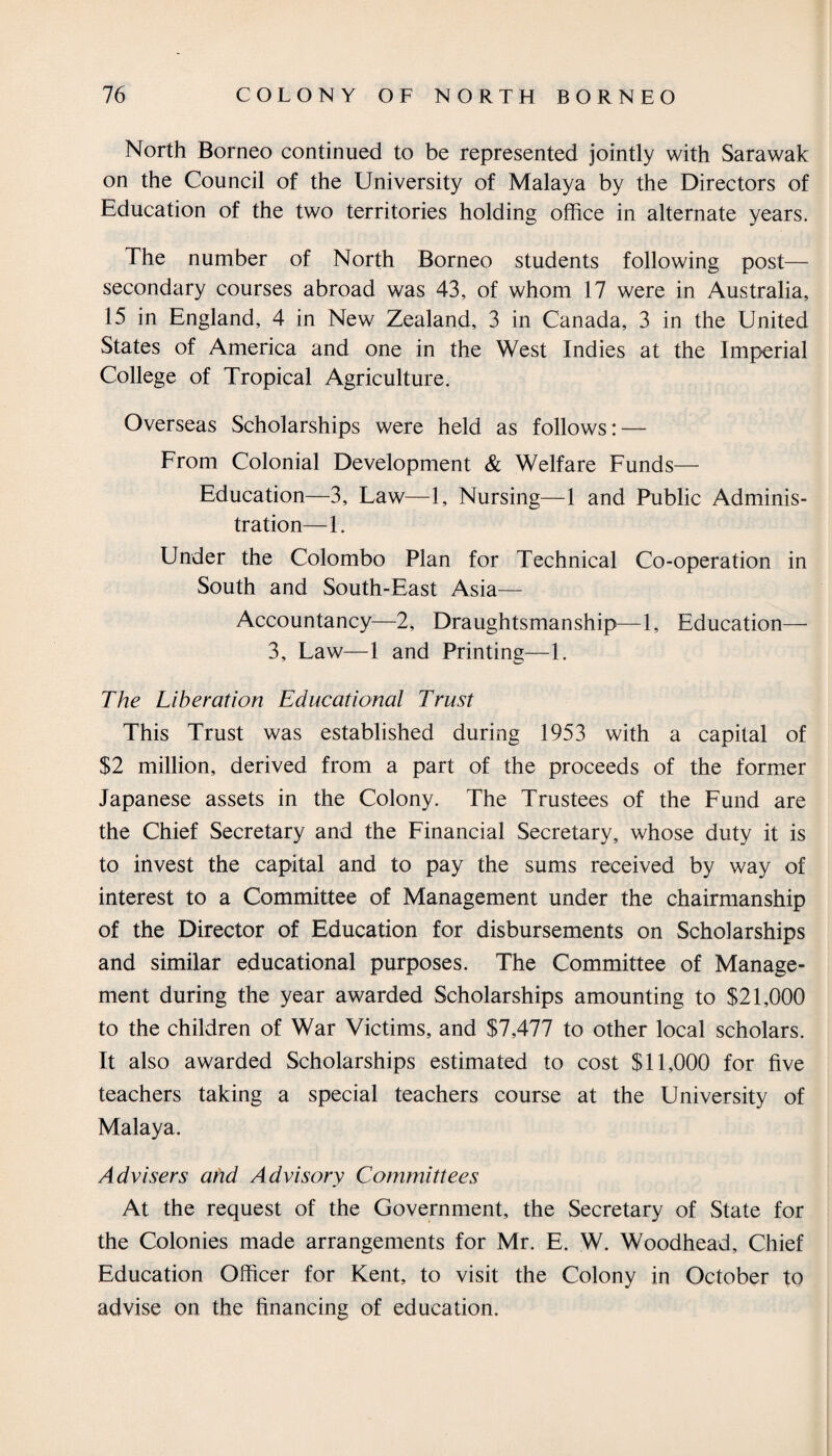 North Borneo continued to be represented jointly with Sarawak on the Council of the University of Malaya by the Directors of Education of the two territories holding office in alternate years. The number of North Borneo students following post— secondary courses abroad was 43, of whom 17 were in Australia, 15 in England, 4 in New Zealand, 3 in Canada, 3 in the United States of America and one in the West Indies at the Imperial College of Tropical Agriculture. Overseas Scholarships were held as follows: — From Colonial Development & Welfare Funds— Education—3, Law—1, Nursing—1 and Public Adminis¬ tration—1. Under the Colombo Plan for Technical Co-operation in South and South-East Asia— Accountancy—2, Draughtsmanship—1, Education— 3, Law—1 and Printing—1. The Liberation Educational Trust This Trust was established during 1953 with a capital of $2 million, derived from a part of the proceeds of the former Japanese assets in the Colony. The Trustees of the Fund are the Chief Secretary and the Financial Secretary, whose duty it is to invest the capital and to pay the sums received by way of interest to a Committee of Management under the chairmanship of the Director of Education for disbursements on Scholarships and similar educational purposes. The Committee of Manage¬ ment during the year awarded Scholarships amounting to $21,000 to the children of War Victims, and $7,477 to other local scholars. It also awarded Scholarships estimated to cost $11,000 for five teachers taking a special teachers course at the University of Malaya. Advisers and Advisory Committees At the request of the Government, the Secretary of State for the Colonies made arrangements for Mr. E. W. Woodhead, Chief Education Officer for Kent, to visit the Colony in October to advise on the financing of education.