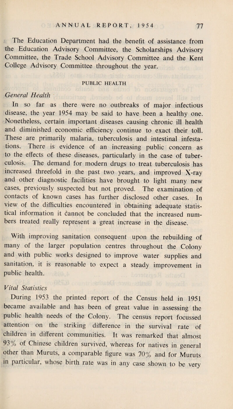 The Education Department had the benefit of assistance from the Education Advisory Committee, the Scholarships Advisory Committee, the Trade School Advisory Committee and the Kent College Advisory Committee throughout the year. PUBLIC HEALTH General Health In so far as there were no outbreaks of major infectious disease, the year 1954 may be said to have been a healthy one. Nonetheless, certain important diseases causing chronic ill health and diminished economic efficiency continue to exact their toll. These are primarily malaria, tuberculosis and intestinal infesta¬ tions. There is evidence of an increasing public concern as to the effects of these diseases, particularly in the case of tuber¬ culosis. The demand for modern drugs to treat tuberculosis has increased threefold in the past two years,, and improved X-ray and other diagnostic facilities have brought to light many new cases, previously suspected but not proved. The examination of contacts of known cases has further disclosed other cases. In view of the difficulties encountered in obtaining adequate statis¬ tical information it dannot be concluded that the increased num¬ bers treated really represent a great increase in the disease. With improving sanitation consequent upon the rebuilding of many of the larger population centres throughout the Colony and with public works designed to improve water supplies and sanitation, it is reasonable to expect a steady improvement in public health. Vital Statistics During 1953 the printed report of the Census held in 1951 became available and has been of great value in assessing the public health needs of the Colony. The census report focussed attention on the striking difference in the survival rate of children in different communities. It was remarked that almost 93 /o of Chinese children survived, whereas for natives in general other than Muruts, a comparable figure was 70% and for Muruts in particular, whose birth rate was in any case shown to be very