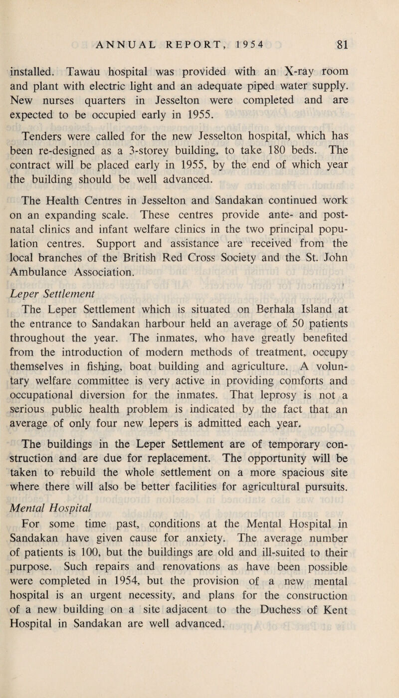 installed. Tawau hospital was provided with an X-ray room and plant with electric light and an adequate piped water supply. New nurses quarters in Jesselton were completed and are expected to be occupied early in 1955. Tenders were called for the new Jesselton hospital, which has been re-designed as a 3-storey building, to take 180 beds. The contract will be placed early in 1955, by the end of which year the building should be well advanced. The Health Centres in Jesselton and Sandakan continued work on an expanding scale. These centres provide ante- and post¬ natal clinics and infant welfare clinics in the two principal popu¬ lation centres. Support and assistance are received from the local branches of the British Red Cross Society and the St. John Ambulance Association. • i Leper Settlement The Leper Settlement which is situated on Berhala Island at the entrance to Sandakan harbour held an average of 50 patients throughout the year. The inmates, who have greatly benefited from the introduction of modern methods of treatment,, occupy themselves in fishing, boat building and agriculture. A volun¬ tary welfare committee is very active in providing comforts and occupational diversion for the inmates. That leprosy is not a serious public health problem is indicated by the fact that an average of only four new lepers is admitted each year. The buildings in the Leper Settlement are of temporary con¬ struction and are due for replacement. The opportunity will be taken to rebuild the whole settlement on a more spacious site where there will also be better facilities for agricultural pursuits. Mental Hospital For some time past, conditions at the Mental Hospital in Sandakan have given cause for anxiety. The average number of patients is 100, but the buildings are old and ill-suited to their purpose. Such repairs and renovations as have been possible were completed in 1954, but the provision of a new mental hospital is an urgent necessity, and plans for the construction of a new building on a site adjacent to the Duchess of Kent Hospital in Sandakan are well advanced.
