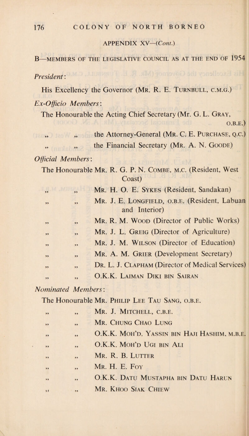 APPENDIX XV—(Cont.) B—MEMBERS OF THE LEGISLATIVE COUNCIL AS AT THE END OF 1954 President: His Excellency the Governor (Mr. R. E. Turnbull, c.m.g.) Ex-Officio Members: The Honourable the Acting Chief Secretary (Mr. G. L. Gray, O.B.E.) „ „ the Attorney-General (Mr. C. E. Purchase, q.c.) „ „ the Financial Secretary (Mr. A. N. Goode) Official Members: The Honourable Mr. R. G. P. N. Combe, m.c. (Resident, West Coast) „ „ Mr. H. O. E. Sykes (Resident, Sandakan) „ „ Mr. J. E. Longfield, o.b.e. (Resident, Labuan and Interior) „ „ Mr. R. M. Wood (Director of Public Works) „ „ Mr. J. L. Greig (Director of Agriculture) „ „ Mr. J. M. Wilson (Director of Education) „ „ Mr. A. M. Grier (Development Secretary) „ „ Dr. L. J. Clapham (Director of Medical Services) „ „ O.K.K. Laiman Diki bin Sairan Nominated Members: The Honourable Mr. Philip Lee Tau Sang, o.b.e. „ „ Mr. J. Mitchell, c.b.e. „ „ Mr. Chung Chao Lung „ „ O.K.K. Moh’d. Yassin bin Haji Hashim, m.b.e. „ „ O.K.K. Moh’d Ugi bin Ali „ „ Mr. R. B. Lutter „ „ Mr. H. E. Foy „ „ O.K.K. Datu Mustapha bin Datu Harun „ Mr. Khoo Siak Chiew