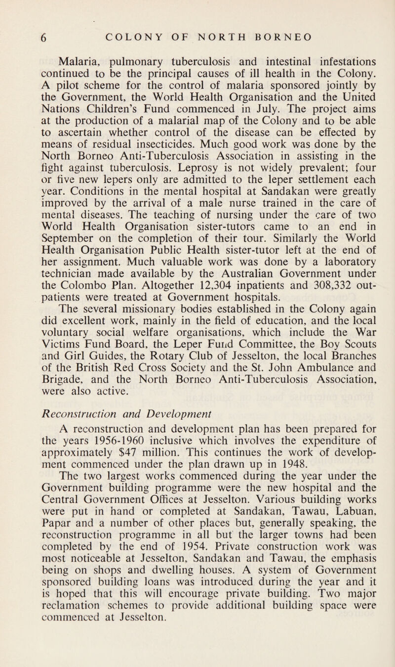 Malaria, pulmonary tuberculosis and intestinal infestations continued to be the principal causes of ill health in the Colony. A pilot scheme for the control of malaria sponsored jointly by the Government, the World Health Organisation and the United Nations Children’s Fund commenced in July. The project aims at the production of a malarial map of the Colony and to be able to ascertain whether control of the disease can be effected by means of residual insecticides. Much good work was done by the North Borneo Anti-Tuberculosis Association in assisting in the fight against tuberculosis. Leprosy is not widely prevalent; four or five new lepers only are admitted to the leper settlement each year. Conditions in the mental hospital at Sandakan were greatly improved by the arrival of a male nurse trained in the care of mental diseases. The teaching of nursing under the care of two World Health Organisation sister-tutors came to an end in September on the completion of their tour. Similarly the World Health Organisation Public Health sister-tutor left at the end of her assignment. Much valuable work was done by a laboratory technician made available by the Australian Government under the Colombo Plan. Altogether 12,304 inpatients and 308,332 out¬ patients were treated at Government hospitals. The several missionary bodies established in the Colony again did excellent work, mainly in the field of education, and the local voluntary social welfare organisations, which include the War Victims Fund Board, the Leper Fund Committee, the Boy Scouts and Girl Guides, the Rotary Club of Jesselton, the local Branches of the British Red Cross Society and the St. John Ambulance and Brigade, and the North Borneo Anti-Tuberculosis Association, were also active. Reconstruction and Development A reconstruction and development plan has been prepared for the years 1956-1960 inclusive which involves the expenditure of approximately $47 million. This continues the work of develop¬ ment commenced under the plan drawn up in 1948. The two largest works commenced during the year under the Government building programme were the new hospital and the Central Government Offices at Jesselton. Various building works were put in hand or completed at Sandakan, Tawau, Labuan, Papar and a number of other places but, generally speaking, the reconstruction programme in all but the larger towns had been completed by the end of 1954. Private construction work was most noticeable at Jesselton, Sandakan and Tawau, the emphasis being on shops and dwelling houses. A system of Government sponsored building loans was introduced during the year and it is hoped that this will encourage private building. Two major reclamation schemes to provide additional building space were commenced at Jesselton.