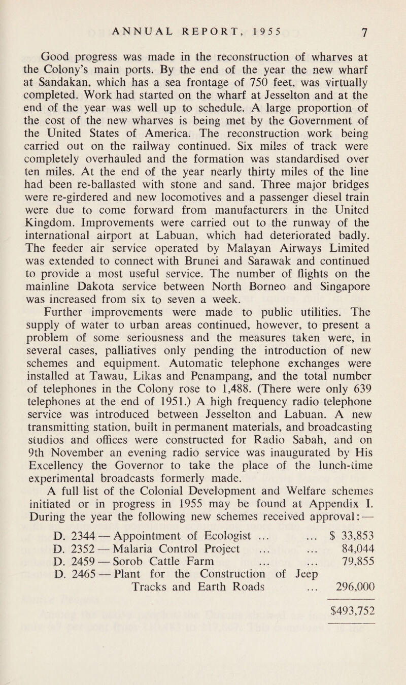 Good progress was made in the reconstruction of wharves at the Colony’s main ports. By the end of the year the new wharf at Sandakan, which has a sea frontage of 750 feet, was virtually completed. Work had started on the wharf at Jesselton and at the end of the year was well up to schedule. A large proportion of the cost of the new wharves is being met by the Government of the United States of America. The reconstruction work being carried out on the railway continued. Six miles of track were completely overhauled and the formation was standardised over ten miles. At the end of the year nearly thirty miles of the line had been re-ballasted with stone and sand. Three major bridges were re-girdered and new locomotives and a passenger diesel train were due to come forward from manufacturers in the United Kingdom. Improvements were carried out to the runway of the international airport at Labuan, which had deteriorated badly. The feeder air service operated by Malayan Airways Limited was extended to connect with Brunei and Sarawak and continued to provide a most useful service. The number of flights on the mainline Dakota service between North Borneo and Singapore was increased from six to seven a week. Further improvements were made to public utilities. The supply of water to urban areas continued, however, to present a problem of some seriousness and the measures taken were, in several cases, palliatives only pending the introduction of new schemes and equipment. Automatic telephone exchanges were installed at Tawau, Likas and Penampang, and the total number of telephones in the Colony rose to 1,488. (There were only 639 telephones at the end of 1951.) A high frequency radio telephone service was introduced between Jesselton and Labuan. A new transmitting station, built in permanent materials, and broadcasting studios and offices were constructed for Radio Sabah, and on 9th November an evening radio service was inaugurated by His Excellency the Governor to take the place of the lunch-time experimental broadcasts formerly made. A full list of the Colonial Development and Welfare schemes initiated or in progress in 1955 may be found at Appendix I. During the year the following new schemes received approval: — D. 2344 — Appointment of Ecologist ... ... $ 33,853 D. 2352 — Malaria Control Project ... ... 84,044 D. 2459 — Sorob Cattle Farm ... ... 79,855 D. 2465 — Plant for the Construction of Jeep Tracks and Earth Roads ... 296,000 $493,752