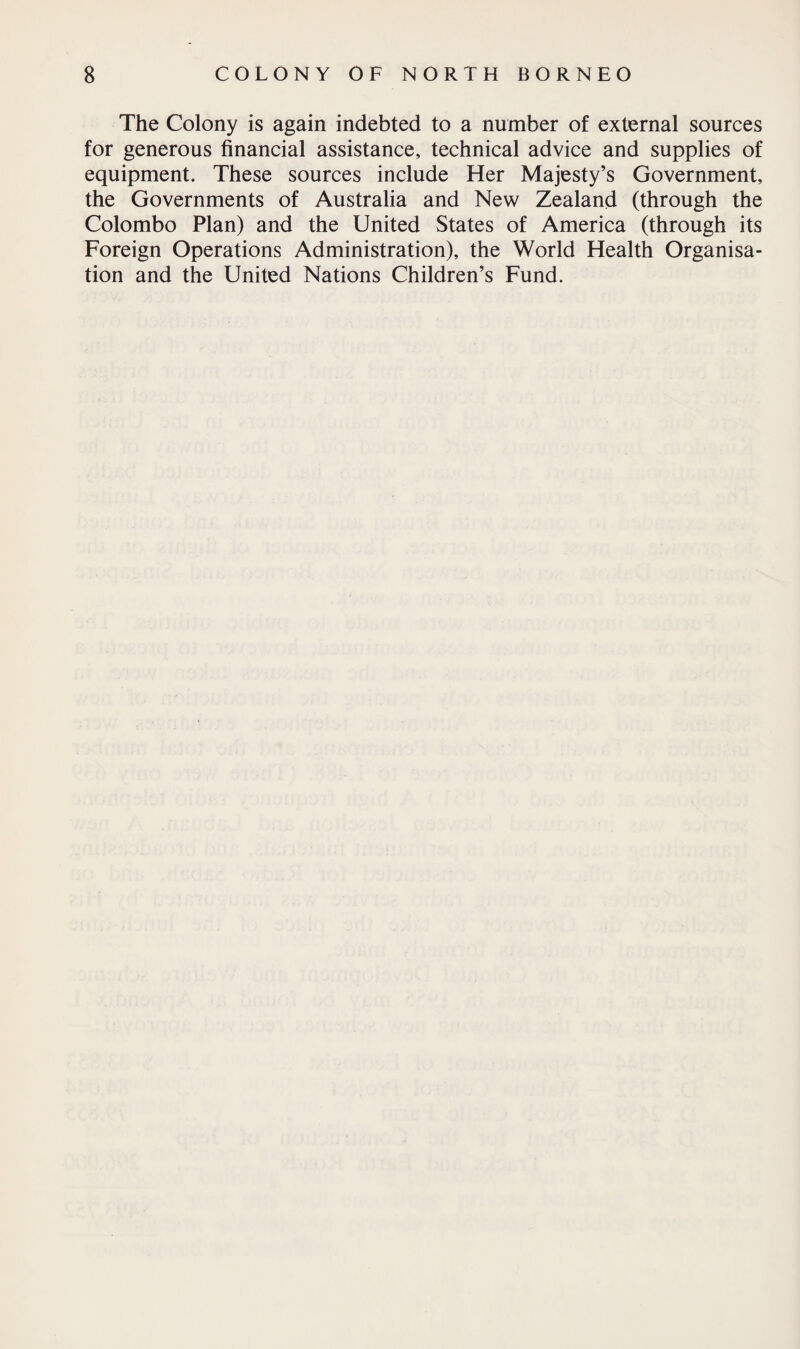 The Colony is again indebted to a number of external sources for generous financial assistance, technical advice and supplies of equipment. These sources include Her Majesty’s Government, the Governments of Australia and New Zealand (through the Colombo Plan) and the United States of America (through its Foreign Operations Administration), the World Health Organisa¬ tion and the United Nations Children’s Fund.