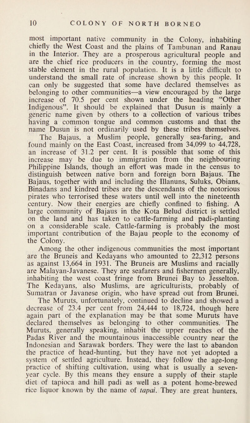 most important native community in the Colony, inhabiting chiefly the West Coast and the plains of Tambunan and Ranau in the Interior. They are a prosperous agricultural people and are the chief rice producers in the country, forming the most stable element in the rural population. It is a little difficult to understand the small rate of increase shown by this people. It can only be suggested that some have declared themselves as belonging to other communities—a view encouraged by the large increase of 70.5 per cent shown under the heading “Other Indigenous”. It should be explained that Dusun is mainly a generic name given by others to a collection of various tribes having a common tongue and common customs and that the name Dusun is not ordinarily used by these tribes themselves. The Bajaus, a Muslim people, generally sea-faring, and found mainly on the East Coast, increased from 34,099 to 44,728, an increase of 31.2 per cent. It is possible that some of this increase may be due to immigration from the neighbouring Philippine Islands, though an effort was made in the census to distinguish between native born and foreign born Bajaus. The Bajaus, together with and including the Illanuns, Suluks, Obians, Binadans and kindred tribes are the descendants of the notorious pirates who terrorised these waters until well into the nineteenth century. Now their energies are chiefly confined to fishing. A large community of Bajaus in the Kota Belud district is settled on the land and has taken to cattle-farming and padi-planting on a considerable scale. Cattle-farming is probably the most important contribution of the Bajau people to the economy of the Colony. Among the other indigenous communities the most important are the Bruneis and Kedayans who amounted to 22,312 persons as against 13,664 in 1931. The Bruneis are Muslims and racially are Malayan-Javanese. They are seafarers and fishermen generally, inhabiting the west coast fringe from Brunei Bay to Jesselton. The Kedayans, also Muslims, are agriculturists, probably of Sumatran or Javanese origin, who have spread out from Brunei. The Muruts, unfortunately, continued to decline and showed a decrease of 23.4 per cent from 24,444 to 18,724, though here again part of the explanation may be that some Muruts have declared themselves as belonging to other communities. The Muruts, generally speaking, inhabit the upper reaches of the Padas River and the mountainous inaccessible country near the Indonesian and Sarawak borders. They were the last to abandon the practice of head-hunting, but they have not yet adopted a system of settled agriculture. Instead, they follow the age-long practice of shifting cultivation, using what is usually a seven- year cycle. By this means they ensure a supply of their staple diet of tapioca and hill padi as well as a potent home-brewed rice liquor known by the name of taped. They are great hunters.