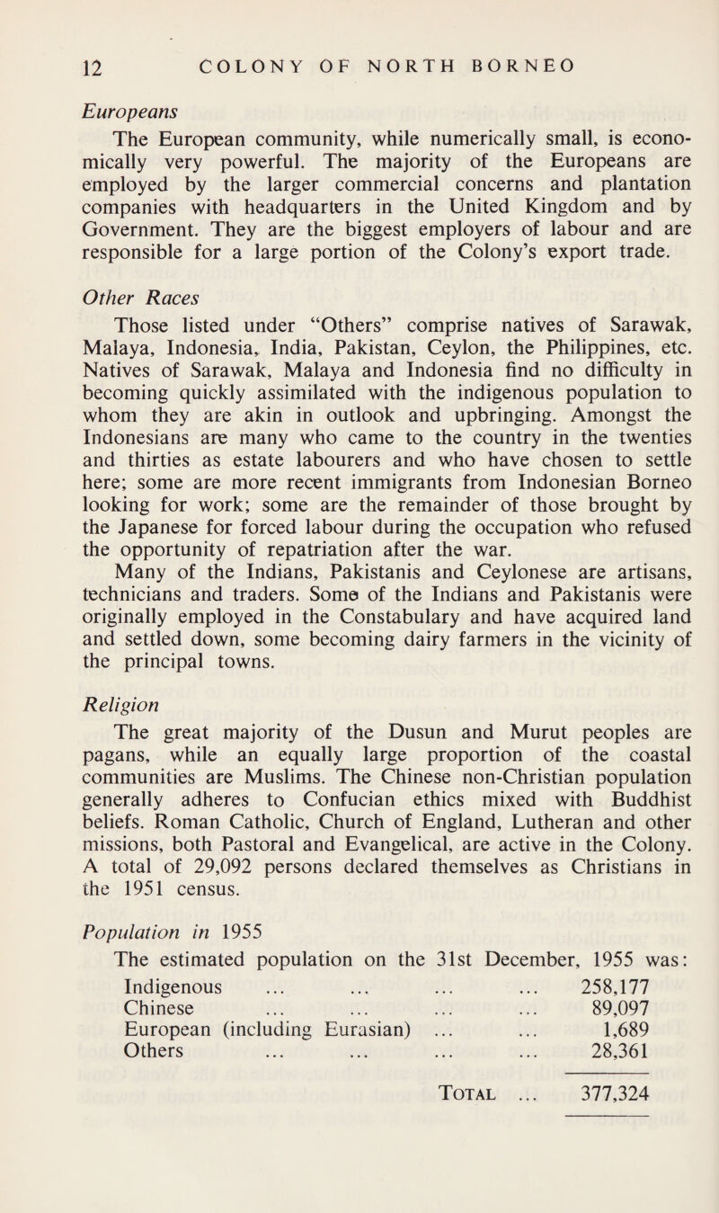 Europeans The European community, while numerically small, is econo¬ mically very powerful. The majority of the Europeans are employed by the larger commercial concerns and plantation companies with headquarters in the United Kingdom and by Government. They are the biggest employers of labour and are responsible for a large portion of the Colony’s export trade. Other Races Those listed under “Others” comprise natives of Sarawak, Malaya, Indonesia, India, Pakistan, Ceylon, the Philippines, etc. Natives of Sarawak, Malaya and Indonesia find no difficulty in becoming quickly assimilated with the indigenous population to whom they are akin in outlook and upbringing. Amongst the Indonesians are many who came to the country in the twenties and thirties as estate labourers and who have chosen to settle here; some are more recent immigrants from Indonesian Borneo looking for work; some are the remainder of those brought by the Japanese for forced labour during the occupation who refused the opportunity of repatriation after the war. Many of the Indians, Pakistanis and Ceylonese are artisans, technicians and traders. Some of the Indians and Pakistanis were originally employed in the Constabulary and have acquired land and settled down, some becoming dairy farmers in the vicinity of the principal towns. Religion The great majority of the Dusun and Murut peoples are pagans, while an equally large proportion of the coastal communities are Muslims. The Chinese non-Christian population generally adheres to Confucian ethics mixed with Buddhist beliefs. Roman Catholic, Church of England, Lutheran and other missions, both Pastoral and Evangelical, are active in the Colony. A total of 29,092 persons declared themselves as Christians in the 1951 census. Population in 1955 The estimated population on the 31st December, 1955 was: Indigenous Chinese European (including Eurasian) Others 258,177 89,097 1,689 28,361 Total 377,324